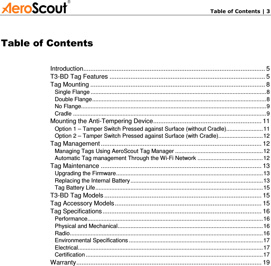       Table of Contents | 3 Table of Contents Introduction........................................................................................................ 5 T3-BD Tag Features ......................................................................................... 5 Tag Mounting .................................................................................................... 8 Single Flange ..............................................................................................................8 Double Flange.............................................................................................................8 No Flange....................................................................................................................9 Cradle .........................................................................................................................9 Mounting the Anti-Tempering Device.............................................................. 11 Option 1 – Tamper Switch Pressed against Surface (without Cradle).......................11 Option 2 – Tamper Switch Pressed against Surface (with Cradle)............................12 Tag Management ............................................................................................ 12 Managing Tags Using AeroScout Tag Manager .......................................................12 Automatic Tag management Through the Wi-Fi Network .........................................12 Tag Maintenance ............................................................................................ 13 Upgrading the Firmware............................................................................................13 Replacing the Internal Battery...................................................................................13 Tag Battery Life.........................................................................................................15 T3-BD Tag Models .......................................................................................... 15 Tag Accessory Models.................................................................................... 15 Tag Specifications........................................................................................... 16 Performance..............................................................................................................16 Physical and Mechanical...........................................................................................16 Radio.........................................................................................................................16 Environmental Specifications ....................................................................................17 Electrical....................................................................................................................17 Certification ...............................................................................................................17 Warranty.......................................................................................................... 19   