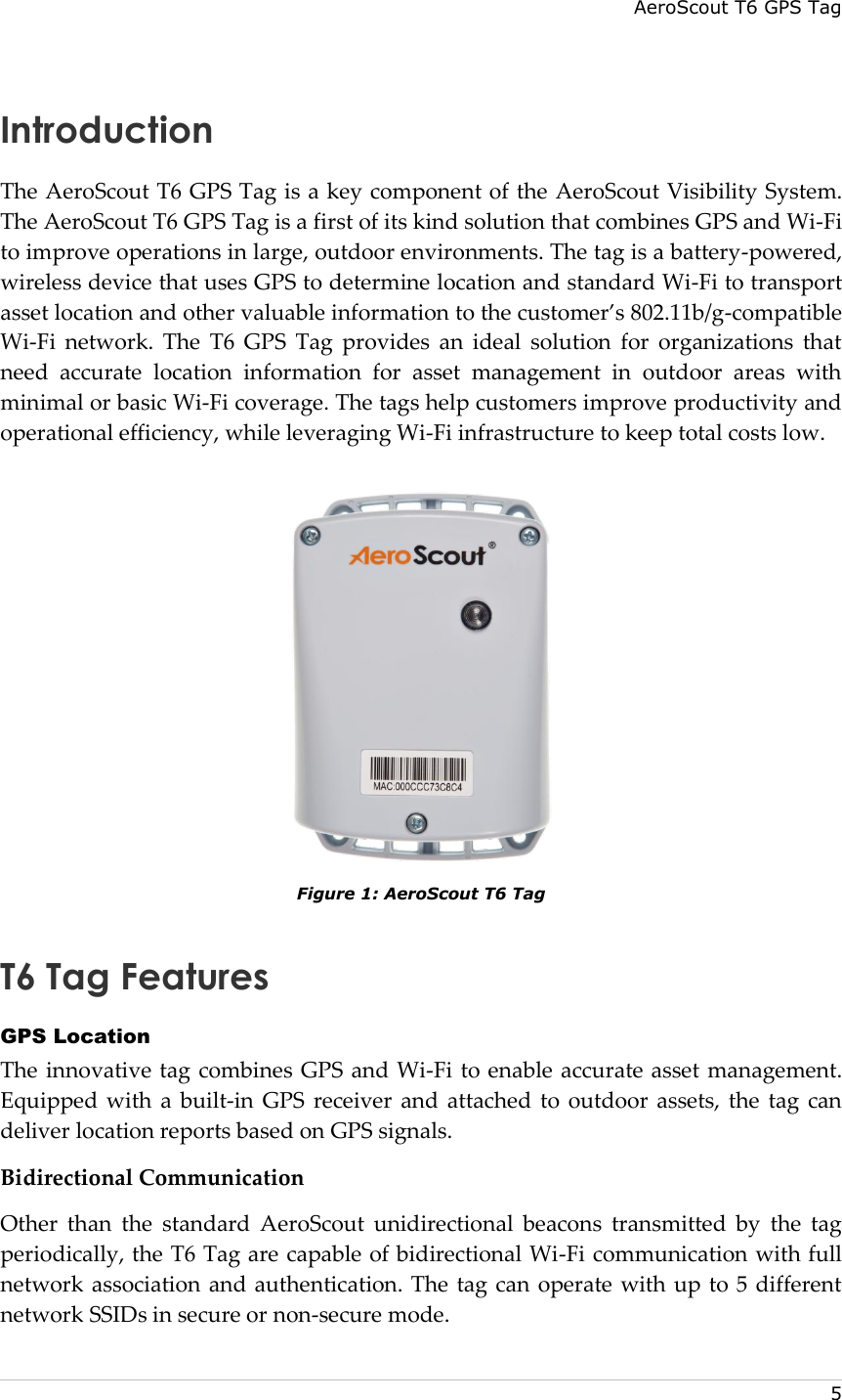 AeroScout T6 GPS Tag    5 Introduction The AeroScout T6 GPS Tag is a key component of the AeroScout Visibility System. The AeroScout T6 GPS Tag is a first of its kind solution that combines GPS and Wi-Fi to improve operations in large, outdoor environments. The tag is a battery-powered, wireless device that uses GPS to determine location and standard Wi-Fi to transport asset location and other valuable information to the customer’s 802.11b/g-compatible Wi-Fi  network.  The  T6  GPS  Tag  provides  an  ideal  solution  for  organizations  that need  accurate  location  information  for  asset  management  in  outdoor  areas  with minimal or basic Wi-Fi coverage. The tags help customers improve productivity and operational efficiency, while leveraging Wi-Fi infrastructure to keep total costs low.  Figure 1: AeroScout T6 Tag T6 Tag Features GPS Location The innovative tag combines GPS  and Wi-Fi to enable accurate asset management. Equipped with a  built-in  GPS  receiver  and  attached  to  outdoor  assets, the  tag  can deliver location reports based on GPS signals. Bidirectional Communication Other  than  the  standard  AeroScout  unidirectional  beacons  transmitted  by  the  tag periodically, the T6 Tag are capable of bidirectional Wi-Fi communication with full network association and authentication. The tag can operate with up to 5 different network SSIDs in secure or non-secure mode. 
