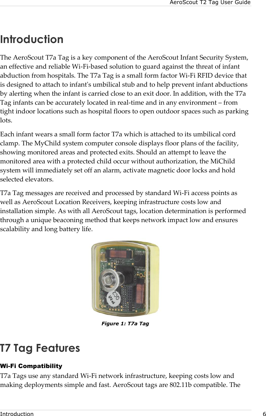 AeroScout T2 Tag User Guide  Introduction     6 Introduction The AeroScout T7a Tag is a key component of the AeroScout Infant Security System, an effective and reliable Wi-Fi-based solution to guard against the threat of infant abduction from hospitals. The T7a Tag is a small form factor Wi-Fi RFID device that is designed to attach to infant&apos;s umbilical stub and to help prevent infant abductions by alerting when the infant is carried close to an exit door. In addition, with the T7a Tag infants can be accurately located in real-time and in any environment – from tight indoor locations such as hospital floors to open outdoor spaces such as parking lots. Each infant wears a small form factor T7a which is attached to its umbilical cord clamp. The MyChild system computer console displays floor plans of the facility, showing monitored areas and protected exits. Should an attempt to leave the monitored area with a protected child occur without authorization, the MiChild system will immediately set off an alarm, activate magnetic door locks and hold selected elevators. T7a Tag messages are received and processed by standard Wi-Fi access points as well as AeroScout Location Receivers, keeping infrastructure costs low and installation simple. As with all AeroScout tags, location determination is performed through a unique beaconing method that keeps network impact low and ensures scalability and long battery life.  Figure 1: T7a Tag T7 Tag Features Wi-Fi Compatibility T7a Tags use any standard Wi-Fi network infrastructure, keeping costs low and making deployments simple and fast. AeroScout tags are 802.11b compatible. The 