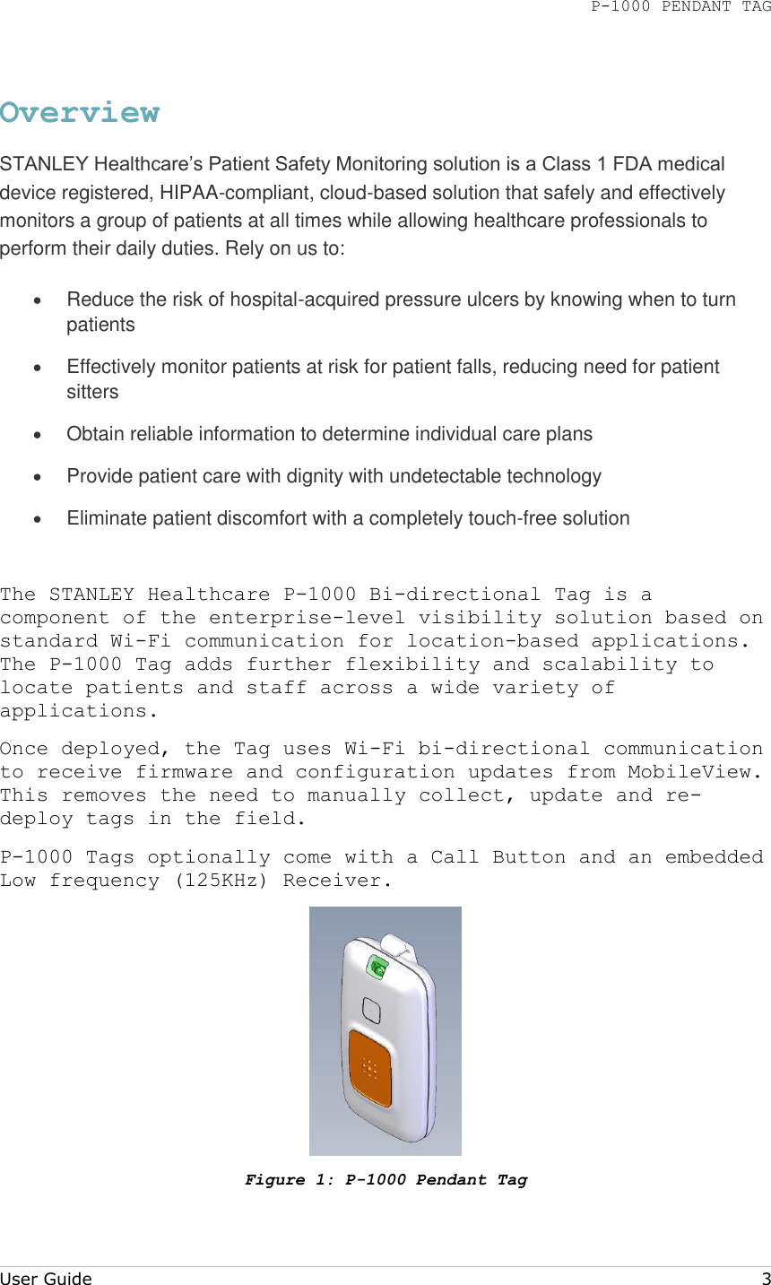 P-1000 PENDANT TAG  User Guide     3 Overview STANLEY Healthcare’s Patient Safety Monitoring solution is a Class 1 FDA medical device registered, HIPAA-compliant, cloud-based solution that safely and effectively monitors a group of patients at all times while allowing healthcare professionals to perform their daily duties. Rely on us to:  Reduce the risk of hospital-acquired pressure ulcers by knowing when to turn patients  Effectively monitor patients at risk for patient falls, reducing need for patient sitters  Obtain reliable information to determine individual care plans  Provide patient care with dignity with undetectable technology  Eliminate patient discomfort with a completely touch-free solution  The STANLEY Healthcare P-1000 Bi-directional Tag is a component of the enterprise-level visibility solution based on standard Wi-Fi communication for location-based applications. The P-1000 Tag adds further flexibility and scalability to locate patients and staff across a wide variety of applications. Once deployed, the Tag uses Wi-Fi bi-directional communication to receive firmware and configuration updates from MobileView. This removes the need to manually collect, update and re-deploy tags in the field. P-1000 Tags optionally come with a Call Button and an embedded Low frequency (125KHz) Receiver.  Figure 1: P-1000 Pendant Tag 
