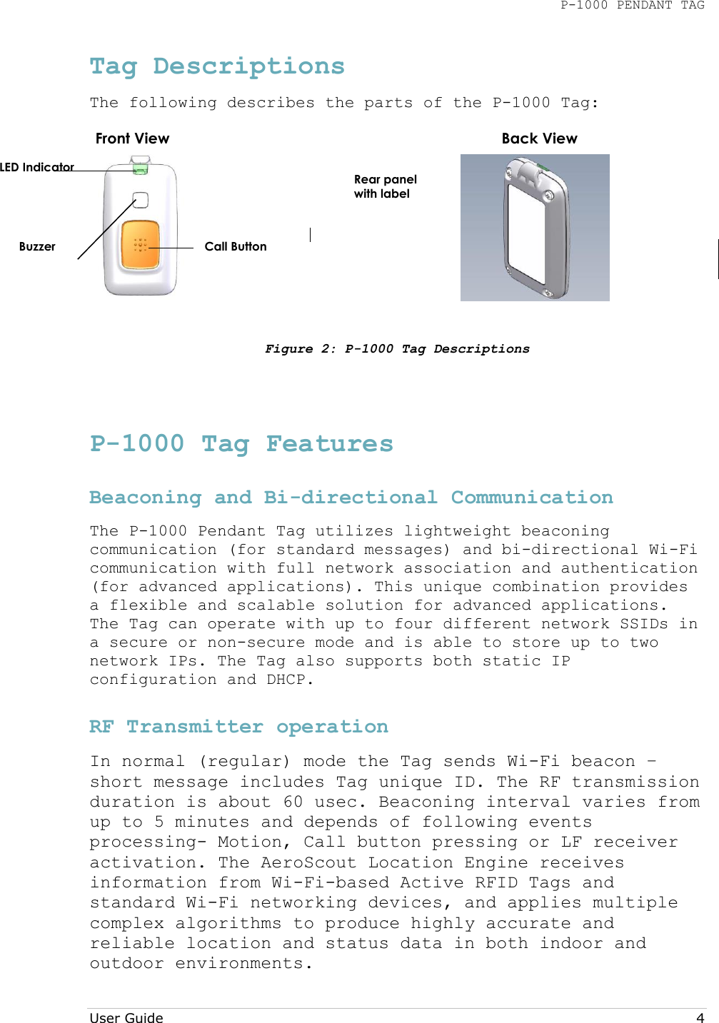 P-1000 PENDANT TAG  User Guide     4 Tag Descriptions The following describes the parts of the P-1000 Tag:     Figure 2: P-1000 Tag Descriptions  P-1000 Tag Features Beaconing and Bi-directional Communication  The P-1000 Pendant Tag utilizes lightweight beaconing communication (for standard messages) and bi-directional Wi-Fi communication with full network association and authentication (for advanced applications). This unique combination provides a flexible and scalable solution for advanced applications. The Tag can operate with up to four different network SSIDs in a secure or non-secure mode and is able to store up to two network IPs. The Tag also supports both static IP configuration and DHCP. RF Transmitter operation  In normal (regular) mode the Tag sends Wi-Fi beacon – short message includes Tag unique ID. The RF transmission duration is about 60 usec. Beaconing interval varies from up to 5 minutes and depends of following events processing- Motion, Call button pressing or LF receiver activation. The AeroScout Location Engine receives information from Wi-Fi-based Active RFID Tags and standard Wi-Fi networking devices, and applies multiple complex algorithms to produce highly accurate and reliable location and status data in both indoor and outdoor environments. Front View Back View LED Indicator Buzzer  Call Button  Rear panel with label 