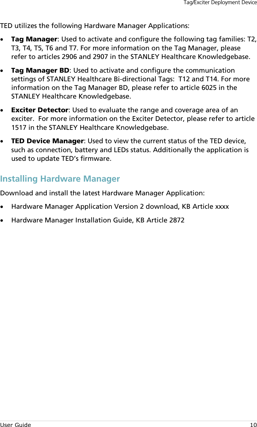 Tag/Exciter Deployment Device User Guide 10 TED utilizes the following Hardware Manager Applications: • Tag Manager: Used to activate and configure the following tag families: T2, T3, T4, T5, T6 and T7. For more information on the Tag Manager, please refer to articles 2906 and 2907 in the STANLEY Healthcare Knowledgebase. • Tag Manager BD: Used to activate and configure the communication settings of STANLEY Healthcare Bi-directional Tags:  T12 and T14. For more information on the Tag Manager BD, please refer to article 6025 in the STANLEY Healthcare Knowledgebase. • Exciter Detector: Used to evaluate the range and coverage area of an exciter.  For more information on the Exciter Detector, please refer to article 1517 in the STANLEY Healthcare Knowledgebase. • TED Device Manager: Used to view the current status of the TED device, such as connection, battery and LEDs status. Additionally the application is used to update TED’s firmware. Installing Hardware Manager Download and install the latest Hardware Manager Application: • Hardware Manager Application Version 2 download, KB Article xxxx • Hardware Manager Installation Guide, KB Article 2872             