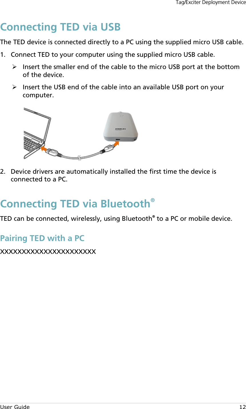 Tag/Exciter Deployment Device User Guide 12 Connecting TED via USB The TED device is connected directly to a PC using the supplied micro USB cable.  Connect TED to your computer using the supplied micro USB cable. 1. Insert the smaller end of the cable to the micro USB port at the bottom of the device.  Insert the USB end of the cable into an available USB port on your computer.    Device drivers are automatically installed the first time the device is 2.connected to a PC. Connecting TED via Bluetooth® TED can be connected, wirelessly, using Bluetooth® to a PC or mobile device. Pairing TED with a PC XXXXXXXXXXXXXXXXXXXXXX           