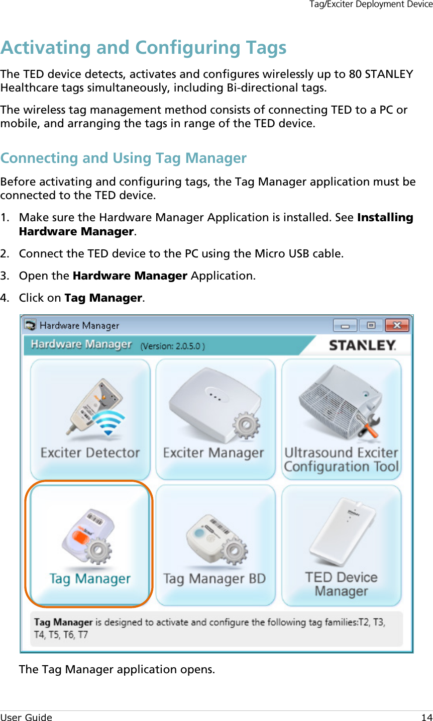 Tag/Exciter Deployment Device User Guide 14 Activating and Configuring Tags The TED device detects, activates and configures wirelessly up to 80 STANLEY Healthcare tags simultaneously, including Bi-directional tags.  The wireless tag management method consists of connecting TED to a PC or mobile, and arranging the tags in range of the TED device. Connecting and Using Tag Manager Before activating and configuring tags, the Tag Manager application must be connected to the TED device.  Make sure the Hardware Manager Application is installed. See Installing 1.Hardware Manager.  Connect the TED device to the PC using the Micro USB cable. 2. Open the Hardware Manager Application. 3. Click on Tag Manager.  4. The Tag Manager application opens. 