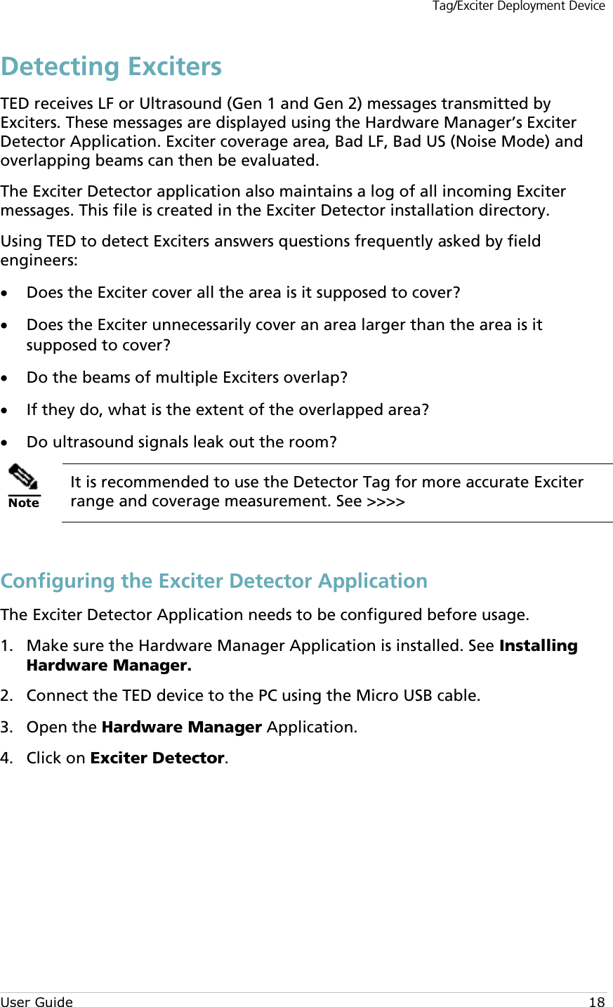 Tag/Exciter Deployment Device User Guide 18 Detecting Exciters TED receives LF or Ultrasound (Gen 1 and Gen 2) messages transmitted by Exciters. These messages are displayed using the Hardware Manager’s Exciter Detector Application. Exciter coverage area, Bad LF, Bad US (Noise Mode) and overlapping beams can then be evaluated.  The Exciter Detector application also maintains a log of all incoming Exciter messages. This file is created in the Exciter Detector installation directory. Using TED to detect Exciters answers questions frequently asked by field engineers: • Does the Exciter cover all the area is it supposed to cover? • Does the Exciter unnecessarily cover an area larger than the area is it supposed to cover? • Do the beams of multiple Exciters overlap? • If they do, what is the extent of the overlapped area? • Do ultrasound signals leak out the room?  Note It is recommended to use the Detector Tag for more accurate Exciter range and coverage measurement. See &gt;&gt;&gt;&gt;  Configuring the Exciter Detector Application The Exciter Detector Application needs to be configured before usage.  Make sure the Hardware Manager Application is installed. See Installing 1.Hardware Manager.  Connect the TED device to the PC using the Micro USB cable. 2. Open the Hardware Manager Application. 3. Click on Exciter Detector.  4.