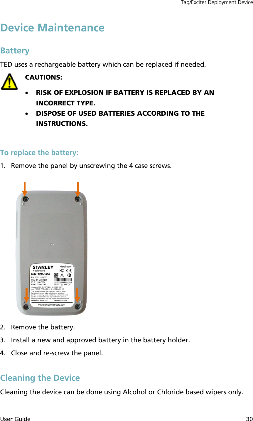 Tag/Exciter Deployment Device User Guide 30 Device Maintenance Battery TED uses a rechargeable battery which can be replaced if needed.   CAUTIONS:  • RISK OF EXPLOSION IF BATTERY IS REPLACED BY AN INCORRECT TYPE. • DISPOSE OF USED BATTERIES ACCORDING TO THE INSTRUCTIONS.   To replace the battery:  Remove the panel by unscrewing the 4 case screws. 1.   Remove the battery. 2. Install a new and approved battery in the battery holder. 3. Close and re-screw the panel. 4.   Cleaning the Device Cleaning the device can be done using Alcohol or Chloride based wipers only. 
