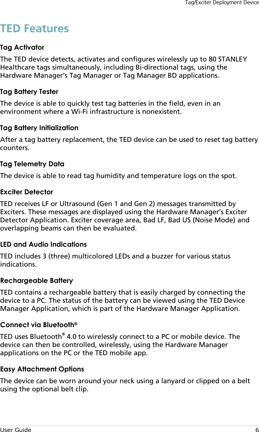 Tag/Exciter Deployment Device User Guide  6 TED Features Tag Activator The TED device detects, activates and configures wirelessly up to 80 STANLEY Healthcare tags simultaneously, including Bi-directional tags, using the Hardware Manager’s Tag Manager or Tag Manager BD applications. Tag Battery Tester  The device is able to quickly test tag batteries in the field, even in an environment where a Wi-Fi infrastructure is nonexistent.   Tag Battery Initialization  After a tag battery replacement, the TED device can be used to reset tag battery counters. Tag Telemetry Data  The device is able to read tag humidity and temperature logs on the spot. Exciter Detector TED receives LF or Ultrasound (Gen 1 and Gen 2) messages transmitted by Exciters. These messages are displayed using the Hardware Manager’s Exciter Detector Application. Exciter coverage area, Bad LF, Bad US (Noise Mode) and overlapping beams can then be evaluated.  LED and Audio Indications TED includes 3 (three) multicolored LEDs and a buzzer for various status indications. Rechargeable Battery TED contains a rechargeable battery that is easily charged by connecting the device to a PC. The status of the battery can be viewed using the TED Device Manager Application, which is part of the Hardware Manager Application.  Connect via Bluetooth® TED uses Bluetooth® 4.0 to wirelessly connect to a PC or mobile device. The device can then be controlled, wirelessly, using the Hardware Manager applications on the PC or the TED mobile app. Easy Attachment Options The device can be worn around your neck using a lanyard or clipped on a belt using the optional belt clip. 