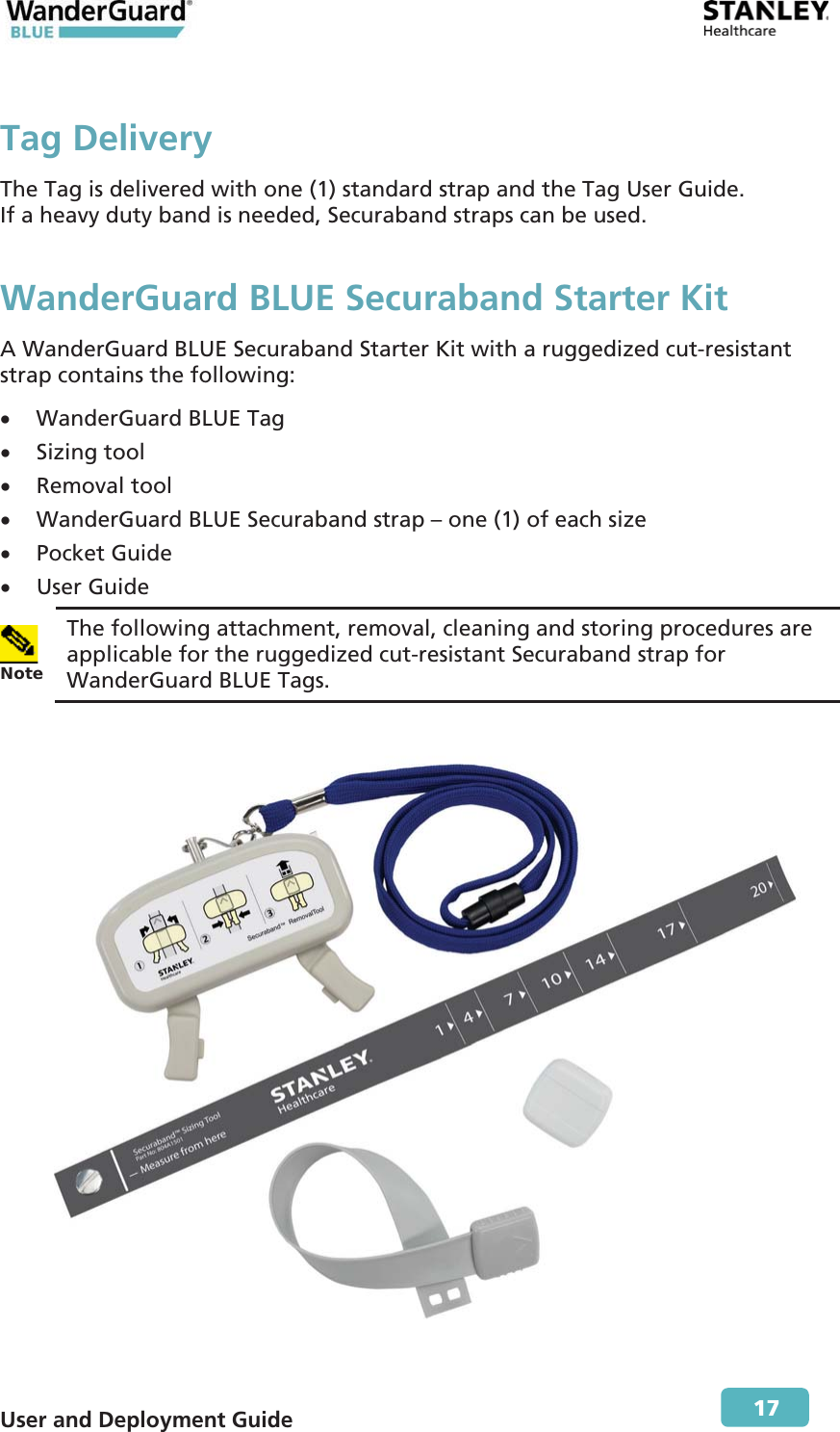  User and Deployment Guide        17 Tag Delivery The Tag is delivered with one (1) standard strap and the Tag User Guide. If a heavy duty band is needed, Securaband straps can be used. WanderGuard BLUE Securaband Starter Kit A WanderGuard BLUE Securaband Starter Kit with a ruggedized cut-resistant strap contains the following: x WanderGuard BLUE Tag x Sizing tool x Removal tool x WanderGuard BLUE Securaband strap – one (1) of each size x Pocket Guide x User Guide  Note The following attachment, removal, cleaning and storing procedures are applicable for the ruggedized cut-resistant Securaband strap for WanderGuard BLUE Tags.   
