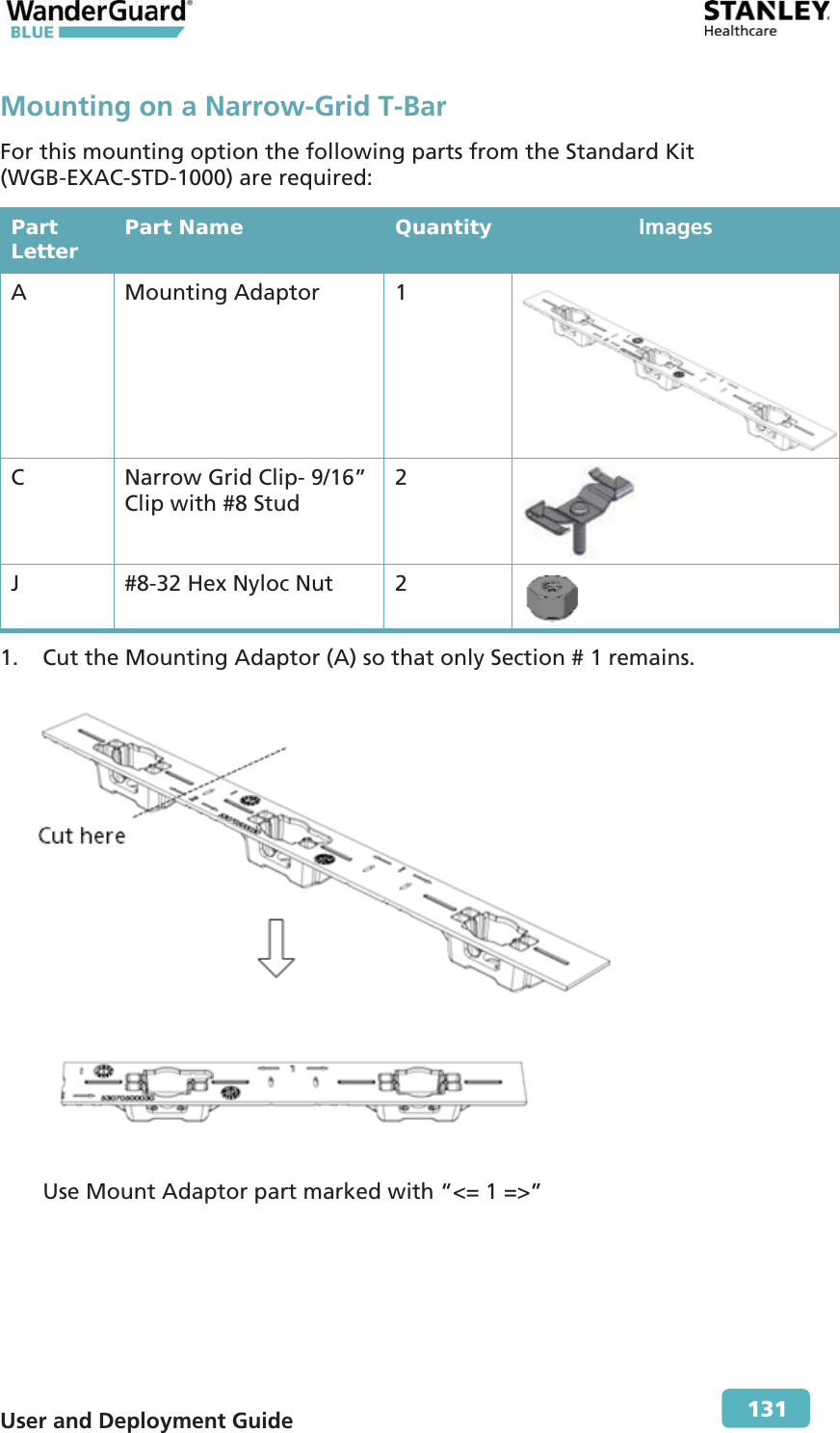  User and Deployment Guide        131 Mounting on a Narrow-Grid T-Bar For this mounting option the following parts from the Standard Kit (WGB-EXAC-STD-1000) are required: Part Letter  Part Name  Quantity  Images A Mounting Adaptor 1  C  Narrow Grid Clip- 9/16” Clip with #8 Stud 2  J  #8-32 Hex Nyloc Nut  2  1. Cut the Mounting Adaptor (A) so that only Section # 1 remains.  Use Mount Adaptor part marked with “&lt;= 1 =&gt;” 