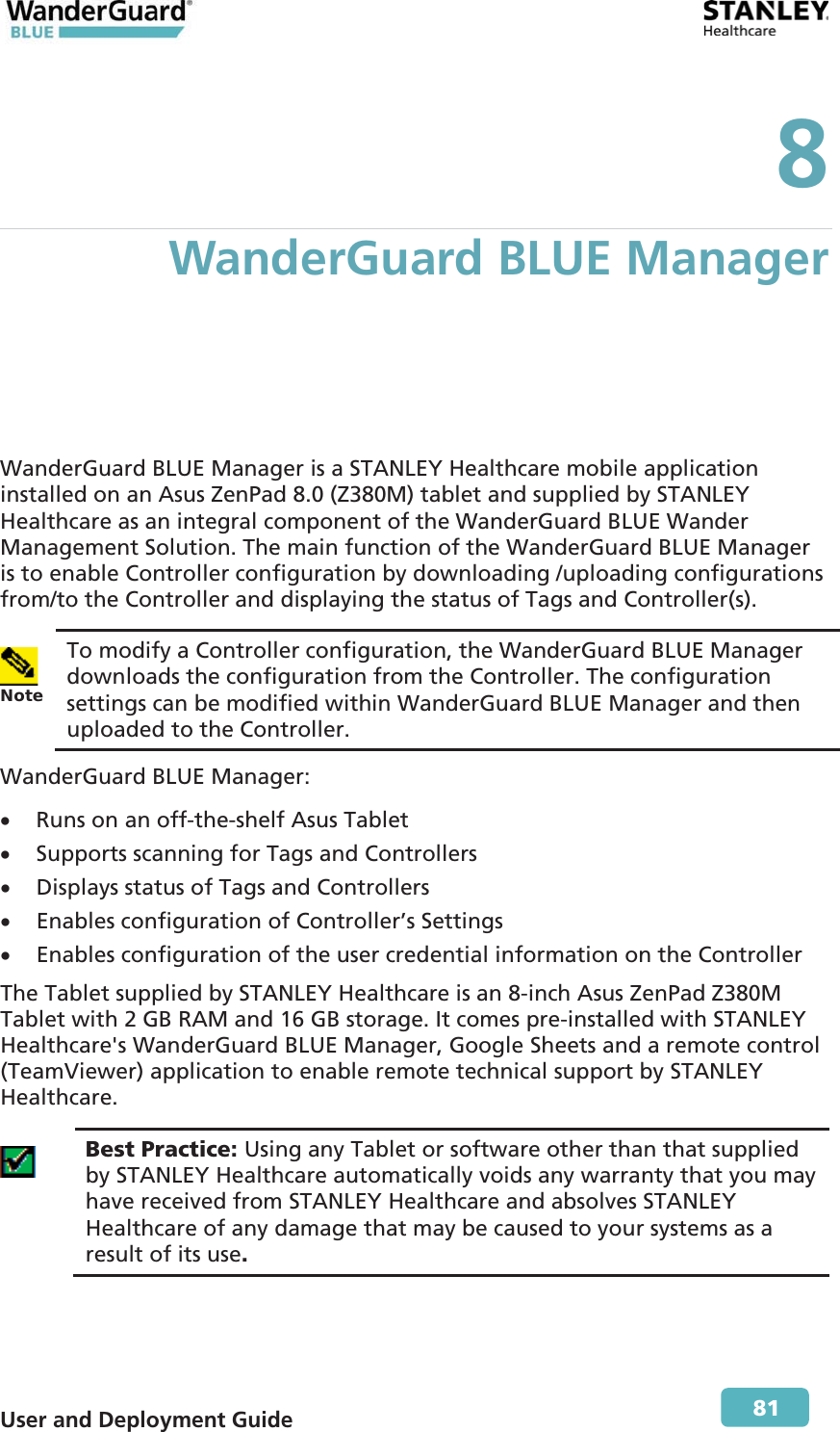  User and Deployment Guide        81 8 WanderGuard BLUE Manager WanderGuard BLUE Manager is a STANLEY Healthcare mobile application installed on an Asus ZenPad 8.0 (Z380M) tablet and supplied by STANLEY Healthcare as an integral component of the WanderGuard BLUE Wander Management Solution. The main function of the WanderGuard BLUE Manager is to enable Controller configuration by downloading /uploading configurations from/to the Controller and displaying the status of Tags and Controller(s).  Note To modify a Controller configuration, the WanderGuard BLUE Manager downloads the configuration from the Controller. The configuration settings can be modified within WanderGuard BLUE Manager and then uploaded to the Controller.  WanderGuard BLUE Manager: x Runs on an off-the-shelf Asus Tablet x Supports scanning for Tags and Controllers x Displays status of Tags and Controllers x Enables configuration of Controller’s Settings x Enables configuration of the user credential information on the Controller The Tablet supplied by STANLEY Healthcare is an 8-inch Asus ZenPad Z380M Tablet with 2 GB RAM and 16 GB storage. It comes pre-installed with STANLEY Healthcare&apos;s WanderGuard BLUE Manager, Google Sheets and a remote control (TeamViewer) application to enable remote technical support by STANLEY Healthcare.  Best Practice: Using any Tablet or software other than that supplied by STANLEY Healthcare automatically voids any warranty that you may have received from STANLEY Healthcare and absolves STANLEY Healthcare of any damage that may be caused to your systems as a result of its use. 