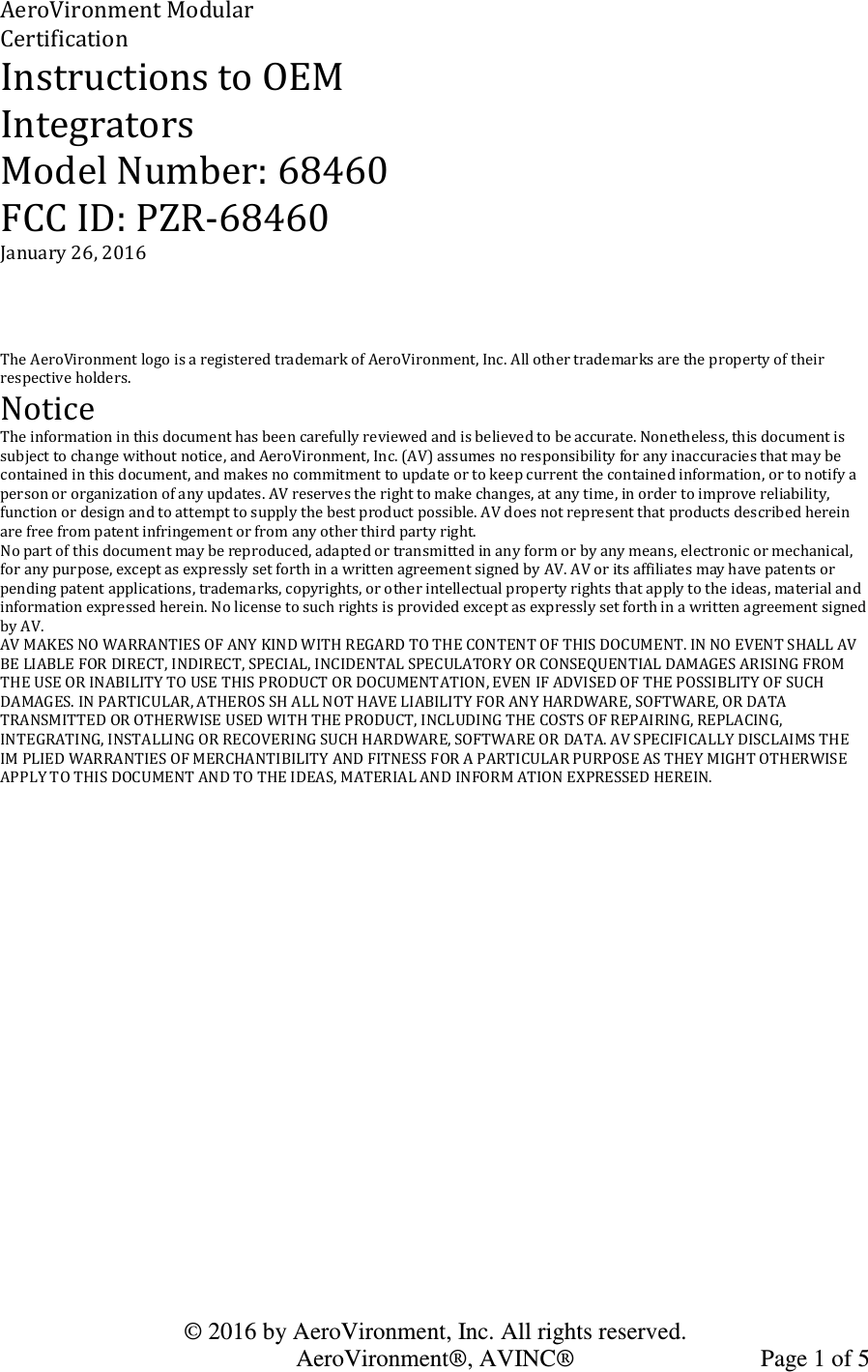   © 2016 by AeroVironment, Inc. All rights reserved.   AeroVironment®, AVINC®  Page 1 of 5 AeroVironment Modular Certification Instructions to OEM Integrators Model Number: 68460 FCC ID: PZR-68460 January 26, 2016    The AeroVironment logo is a registered trademark of AeroVironment, Inc. All other trademarks are the property of their respective holders. Notice The information in this document has been carefully reviewed and is believed to be accurate. Nonetheless, this document is subject to change without notice, and AeroVironment, Inc. (AV) assumes no responsibility for any inaccuracies that may be contained in this document, and makes no commitment to update or to keep current the contained information, or to notify a person or organization of any updates. AV reserves the right to make changes, at any time, in order to improve reliability, function or design and to attempt to supply the best product possible. AV does not represent that products described herein are free from patent infringement or from any other third party right. No part of this document may be reproduced, adapted or transmitted in any form or by any means, electronic or mechanical, for any purpose, except as expressly set forth in a written agreement signed by AV. AV or its affiliates may have patents or pending patent applications, trademarks, copyrights, or other intellectual property rights that apply to the ideas, material and information expressed herein. No license to such rights is provided except as expressly set forth in a written agreement signed by AV. AV MAKES NO WARRANTIES OF ANY KIND WITH REGARD TO THE CONTENT OF THIS DOCUMENT. IN NO EVENT SHALL AV BE LIABLE FOR DIRECT, INDIRECT, SPECIAL, INCIDENTAL SPECULATORY OR CONSEQUENTIAL DAMAGES ARISING FROM THE USE OR INABILITY TO USE THIS PRODUCT OR DOCUMENTATION, EVEN IF ADVISED OF THE POSSIBLITY OF SUCH DAMAGES. IN PARTICULAR, ATHEROS SH ALL NOT HAVE LIABILITY FOR ANY HARDWARE, SOFTWARE, OR DATA TRANSMITTED OR OTHERWISE USED WITH THE PRODUCT, INCLUDING THE COSTS OF REPAIRING, REPLACING, INTEGRATING, INSTALLING OR RECOVERING SUCH HARDWARE, SOFTWARE OR DATA. AV SPECIFICALLY DISCLAIMS THE IM PLIED WARRANTIES OF MERCHANTIBILITY AND FITNESS FOR A PARTICULAR PURPOSE AS THEY MIGHT OTHERWISE APPLY TO THIS DOCUMENT AND TO THE IDEAS, MATERIAL AND INFORM ATION EXPRESSED HEREIN.    