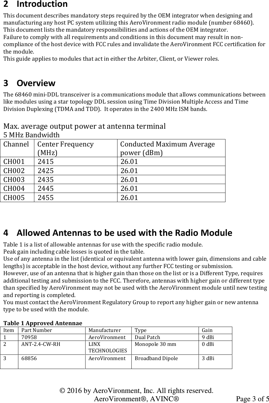   © 2016 by AeroVironment, Inc. All rights reserved.   AeroVironment®, AVINC®  Page 3 of 5  2 Introduction This document describes mandatory steps required by the OEM integrator when designing and manufacturing any host PC system utilizing this AeroVironment radio module (number 68460). This document lists the mandatory responsibilities and actions of the OEM integrator.   Failure to comply with all requirements and conditions in this document may result in non-compliance of the host device with FCC rules and invalidate the AeroVironment FCC certification for the module.  This guide applies to modules that act in either the Arbiter, Client, or Viewer roles.  3 Overview The 68460 mini-DDL transceiver is a communications module that allows communications between like modules using a star topology DDL session using Time Division Multiple Access and Time Division Duplexing (TDMA and TDD).  It operates in the 2400 MHz ISM bands.   Max. average output power at antenna terminal 5 MHz Bandwidth Channel  Center Frequency (MHz) Conducted Maximum Average power (dBm) CH001  2415  26.01 CH002  2425  26.01 CH003  2435  26.01 CH004  2445  26.01 CH005  2455  26.01   4 Allowed Antennas to be used with the Radio Module Table 1 is a list of allowable antennas for use with the specific radio module.  Peak gain including cable losses is quoted in the table. Use of any antenna in the list (identical or equivalent antenna with lower gain, dimensions and cable lengths) is acceptable in the host device, without any further FCC testing or submission. However, use of an antenna that is higher gain than those on the list or is a Different Type, requires additional testing and submission to the FCC. Therefore, antennas with higher gain or different type than specified by AeroVironment may not be used with the AeroVironment module until new testing and reporting is completed.  You must contact the AeroVironment Regulatory Group to report any higher gain or new antenna type to be used with the module.  Table 1 Approved Antennae Item Part Number Manufacturer  Type Gain 1 70958 AeroVironment Dual Patch 9 dBi 2 ANT-2.4-CW-RH LINX TECHNOLOGIES Monopole 30 mm 0 dBi 3 68856 AeroVironment Broadband Dipole 3 dBi  