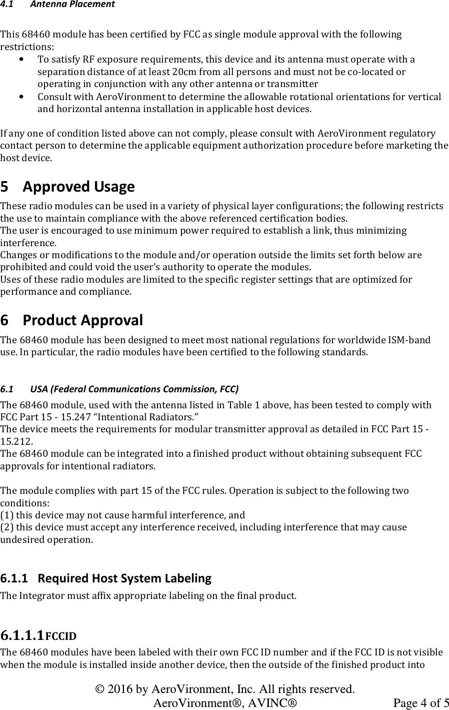   © 2016 by AeroVironment, Inc. All rights reserved.   AeroVironment®, AVINC®  Page 4 of 5 4.1 Antenna Placement  This 68460 module has been certified by FCC as single module approval with the following restrictions: • To satisfy RF exposure requirements, this device and its antenna must operate with a separation distance of at least 20cm from all persons and must not be co-located or operating in conjunction with any other antenna or transmitter • Consult with AeroVironment to determine the allowable rotational orientations for vertical and horizontal antenna installation in applicable host devices.  If any one of condition listed above can not comply, please consult with AeroVironment regulatory contact person to determine the applicable equipment authorization procedure before marketing the host device. 5 Approved Usage These radio modules can be used in a variety of physical layer configurations; the following restricts the use to maintain compliance with the above referenced certification bodies. The user is encouraged to use minimum power required to establish a link, thus minimizing interference. Changes or modifications to the module and/or operation outside the limits set forth below are prohibited and could void the user’s authority to operate the modules. Uses of these radio modules are limited to the specific register settings that are optimized for performance and compliance. 6 Product Approval The 68460 module has been designed to meet most national regulations for worldwide ISM-band use. In particular, the radio modules have been certified to the following standards.  6.1 USA (Federal Communications Commission, FCC) The 68460 module, used with the antenna listed in Table 1 above, has been tested to comply with FCC Part 15 - 15.247 “Intentional Radiators.” The device meets the requirements for modular transmitter approval as detailed in FCC Part 15 - 15.212. The 68460 module can be integrated into a finished product without obtaining subsequent FCC approvals for intentional radiators. The module complies with part 15 of the FCC rules. Operation is subject to the following two conditions: (1) this device may not cause harmful interference, and (2) this device must accept any interference received, including interference that may cause undesired operation.  6.1.1 Required Host System Labeling The Integrator must affix appropriate labeling on the final product.  6.1.1.1 FCCID  The 68460 modules have been labeled with their own FCC ID number and if the FCC ID is not visible when the module is installed inside another device, then the outside of the finished product into 