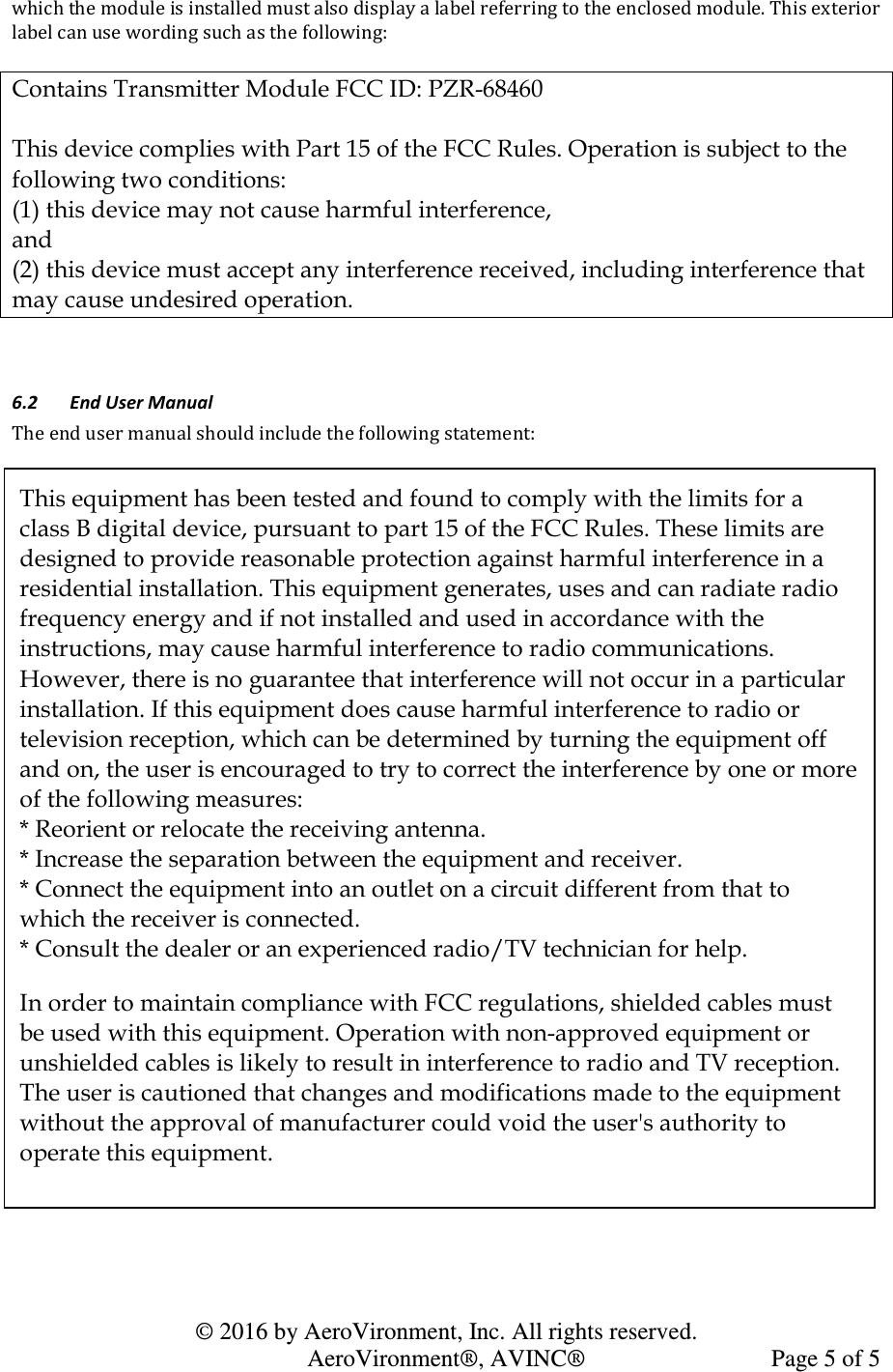   © 2016 by AeroVironment, Inc. All rights reserved.   AeroVironment®, AVINC®  Page 5 of 5 which the module is installed must also display a label referring to the enclosed module. This exterior label can use wording such as the following:  Contains Transmitter Module FCC ID: PZR-68460  This device complies with Part 15 of the FCC Rules. Operation is subject to the following two conditions: (1) this device may not cause harmful interference,  and  (2) this device must accept any interference received, including interference that may cause undesired operation.  6.2 End User Manual The end user manual should include the following statement:  This equipment has been tested and found to comply with the limits for a class B digital device, pursuant to part 15 of the FCC Rules. These limits are designed to provide reasonable protection against harmful interference in a residential installation. This equipment generates, uses and can radiate radio frequency energy and if not installed and used in accordance with the instructions, may cause harmful interference to radio communications. However, there is no guarantee that interference will not occur in a particular installation. If this equipment does cause harmful interference to radio or television reception, which can be determined by turning the equipment off and on, the user is encouraged to try to correct the interference by one or more of the following measures: * Reorient or relocate the receiving antenna. * Increase the separation between the equipment and receiver. * Connect the equipment into an outlet on a circuit different from that to which the receiver is connected. * Consult the dealer or an experienced radio/TV technician for help. In order to maintain compliance with FCC regulations, shielded cables must be used with this equipment. Operation with non-approved equipment or unshielded cables is likely to result in interference to radio and TV reception. The user is cautioned that changes and modifications made to the equipment without the approval of manufacturer could void the user&apos;s authority to operate this equipment. 