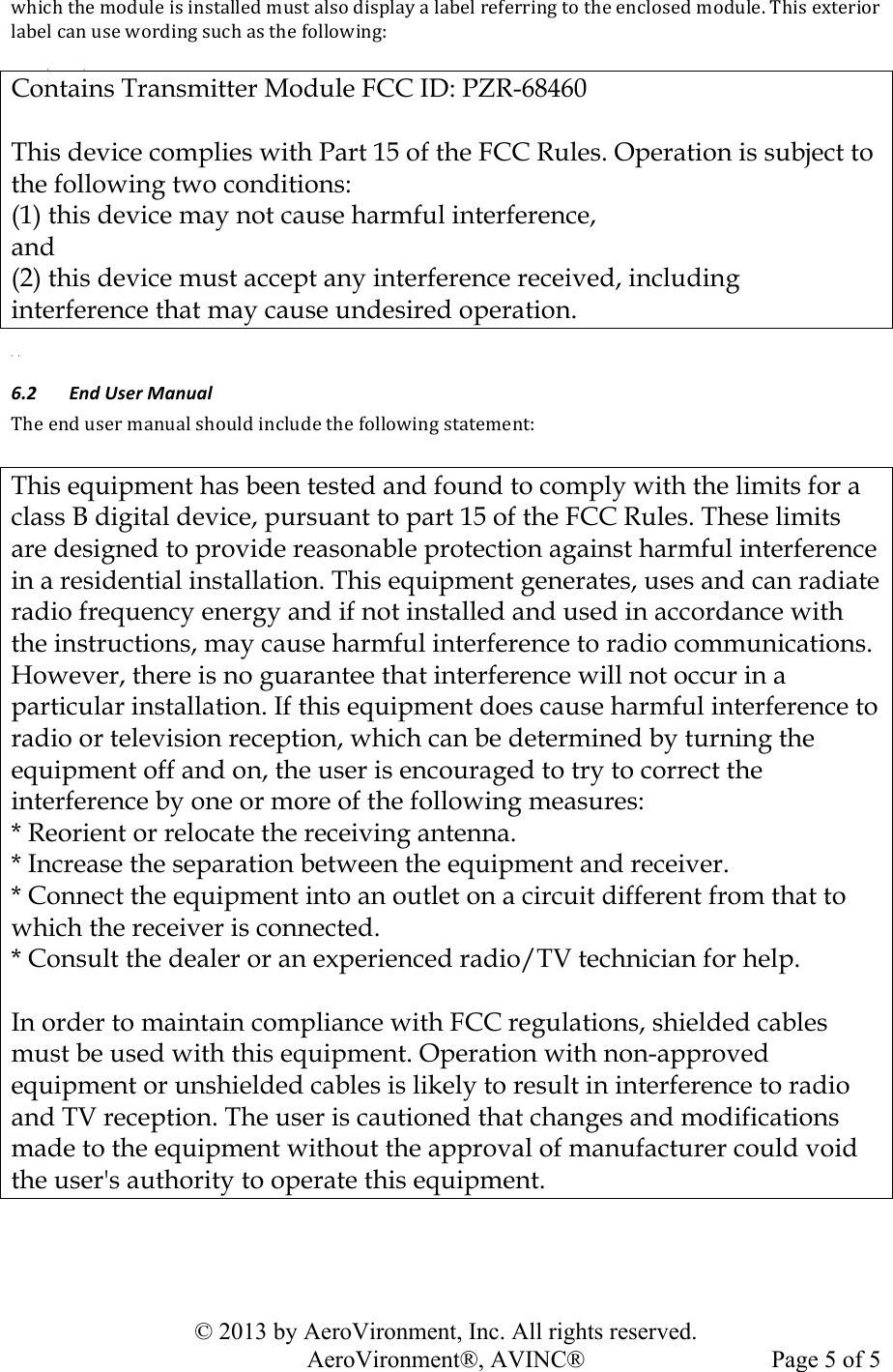   © 2013 by AeroVironment, Inc. All rights reserved.   AeroVironment®, AVINC®  Page 5 of 5!QK&apos;2K!*K#!)%,-.#!&apos;4!&apos;(4*/..#,!)-4*!/.4%!,&apos;4N./O!/!./9#.!$#1#$$&apos;(7!*%!*K#!#(2.%4#,!)%,-.#M!JK&apos;4!#V*#$&apos;%$!./9#.!2/(!-4#!Q%$,&apos;(7!4-2K!/4!*K#!1%..%Q&apos;(7:!   Contains Transmitter Module FCC ID: PZR-68460   This device complies with Part 15 of the FCC Rules. Operation is subject to the following two conditions: (1) this device may not cause harmful interference,  and  (2) this device must accept any interference received, including interference that may cause undesired operation.   .&quot;&lt; =%3)/9&apos;4)&gt;(%7(+)JK#!#(,!-4#$!)/(-/.!4K%-.,!&apos;(2.-,#!*K#!1%..%Q&apos;(7!4*/*#)#(*:! This equipment has been tested and found to comply with the limits for a class B digital device, pursuant to part 15 of the FCC Rules. These limits are designed to provide reasonable protection against harmful interference in a residential installation. This equipment generates, uses and can radiate radio frequency energy and if not installed and used in accordance with the instructions, may cause harmful interference to radio communications. However, there is no guarantee that interference will not occur in a particular installation. If this equipment does cause harmful interference to radio or television reception, which can be determined by turning the equipment off and on, the user is encouraged to try to correct the interference by one or more of the following measures: * Reorient or relocate the receiving antenna. * Increase the separation between the equipment and receiver. * Connect the equipment into an outlet on a circuit different from that to which the receiver is connected. * Consult the dealer or an experienced radio/TV technician for help.  In order to maintain compliance with FCC regulations, shielded cables must be used with this equipment. Operation with non-approved equipment or unshielded cables is likely to result in interference to radio and TV reception. The user is cautioned that changes and modifications made to the equipment without the approval of manufacturer could void the user&apos;s authority to operate this equipment. !