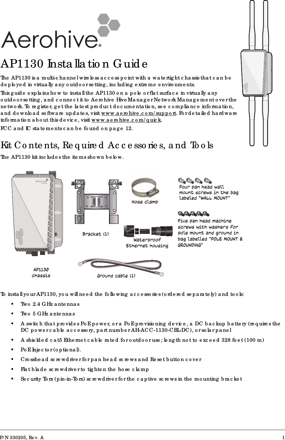 P/N 330205, Rev. A 1®AP1130 Installation GuideThe AP1130 is a multi-channel wireless access point with a watertight chassis that can be deployed in virtually any outdoor setting, including extreme environments. This guide explains how to install the AP1130 on a pole or flat surface in virtually any outdoor setting, and connect it to Aerohive HiveManager Network Management over the network. To register, get the latest product documentation, see compliance information, and download software updates, visit www.aerohive.com/support. For detailed hardware information about this device, visit www.aerohive.com/quick.FCC and IC statements can be found on page 12.Kit Contents, Required Accessories, and ToolsThe AP1130 kit includes the items shown below.To install your AP1130, you will need the following accessories (ordered separately) and tools:• Two 2.4 GHz antennas•Two 5 GHz antennas • A switch that provides PoE power, or a PoE provisioning device, a DC backup battery (requires theDC power cable accessory, part number AH-ACC-1130-CBL-DC), or solar panel• A shielded cat5 Ethernet cable rated for outdoor use; length not to exceed 328 feet (100 m)• PoE Injector (optional).• Crosshead screwdriver for pan head screws and Reset button cover• Flat blade screwdriver to tighten the hose clamp• Security Torx (pin-in-Torx) screwdriver for the captive screws in the mounting bracketBracket (1)AP1130 chassisFive pan head machine screws with washers for pole mount and ground in bag labelled “POLE MOUNT &amp; GROUNDING”Four pan head wall mount screws in the bag labeled “WALL MOUNT”Hose clampGround cable (1)Waterproof Ethernet housing