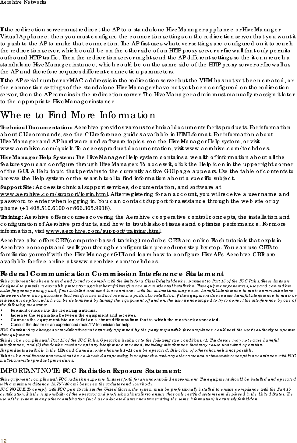 Aerohive Networks12If the redirection server must redirect the AP to a standalone HiveManager appliance or HiveManager Virtual Appliance, then you must configure the connection settings on the redirection server that you want it to push to the AP to make that connection. The AP first uses whatever settings are configured on it to reach the redirection server, which could be on the other side of an HTTP proxy server or firewall that only permits outbound HTTP traffic. Then the redirection server might send the AP different settings so the it can reach a standalone HiveManager instance, which could be on the same side of the HTTP proxy server or firewall as the AP and therefore requires different connection parameters.If the AP serial number or MAC address is in the redirection server but the VHM has not yet been created, or the connection settings of the standalone HiveManager have not yet been configured on the redirection server, then the AP remains in the redirection server. The HiveManager admin must manually reassign it later to the appropriate HiveManager instance.Where to Find More InformationTechnical Documentation: Aerohive provides various technical documents for its products. For information about CLI commands, see the CLI reference guides available in HTML format. For information about HiveManager and AP hardware and software topics, see the HiveManager Help system, or visit www.aerohive.com/quick. To access product documentation, visit www.aerohive.com/techdocs.HiveManager Help System: The HiveManager Help system contains a wealth of information about all the features you can configure through HiveManager. To access it, click the Help icon in the upper right corner of the GUI. A Help topic that pertains to the currently active GUI page appears. Use the table of contents to browse the Help system or the search tool to find information about a specific subject.Support Site: Access technical support services, documentation, and software at www.aerohive.com/support/login.html. After registering for an account, you will receive a user name and password to enter when logging in. You can contact Support for assistance through the web site or by phone (+1 408.510.6100 or 866.365.9918).Training: Aerohive offers courses covering the Aerohive cooperative control concepts, the installation and configuration of Aerohive products, and how to troubleshoot issues and optimize performance. For more information, visit www.aerohive.com/support/training.html.Aerohive also offers CBT (computer-based training) modules. CBTs are online Flash tutorials that explain Aerohive concepts and walk you through configuration procedures step by step. You can use CBTs to familiarize yourself with the HiveManager GUI and learn how to configure HiveAPs. Aerohive CBTs are available for free online at www.aerohive.com/techdocs.Federal Communication Commission Interference StatementThis equipment has been tested and found to comply with the limits for a Class B digital device, pursuant to Part 15 of the FCC Rules. These limits are designed to provide reasonable protection against harmful interference in a residential installation. This equipment generates, uses and can radiate radio frequency energy and, if not installed and used in accordance with the instructions, may cause harmful interference to radio communications. However, there is no guarantee that interference will not occur in a particular installation. If this equipment does cause harmful interference to radio or television reception, which can be determined by turning the equipment off and on, the user is encouraged to try to correct the interference by one of the following measures:• Reorient or relocate the receiving antenna.• Increase the separation between the equipment and receiver.• Connect the equipment into an outlet on a circuit different from that to which the receiver is connected.•Consult the dealer or an experienced radio/TV technician for help.FCC Caution: Any changes or modifications not expressly approved by the party responsible for compliance could void the user’s authority to operate this equipment.This device complies with Part 15 of the FCC Rules. Operation is subject to the following two conditions: (1) This device may not cause harmful interference, and (2) this device must accept any interference received, including interference that may cause undesired operation.For products available in the USA and Canada, only channels 1~11 can be operated. Selection of other channels is not possible.This device and its antennas must not be co-located or operating in conjunction with any other antenna or transmitter except in accordance with FCC multi-transmitter product procedures.IMPORTANT NOTE: FCC Radiation Exposure Statement:This equipment complies with FCC radiation exposure limits set forth for an uncontrolled environment. This equipment should be installed and operated with a minimum distance 15.75&quot; (40 cm) between the radiator and your body.FCC NOTICE: To comply with FCC part 15 rules in the United States, the system must be professionally installed to ensure compliance with the Part 15 certification. It is the responsibility of the operator and professional installer to ensure that only certified systems are deployed in the United States. The use of the system in any other combination (such as co-located antennas transmitting the same information) is expressly forbidden.