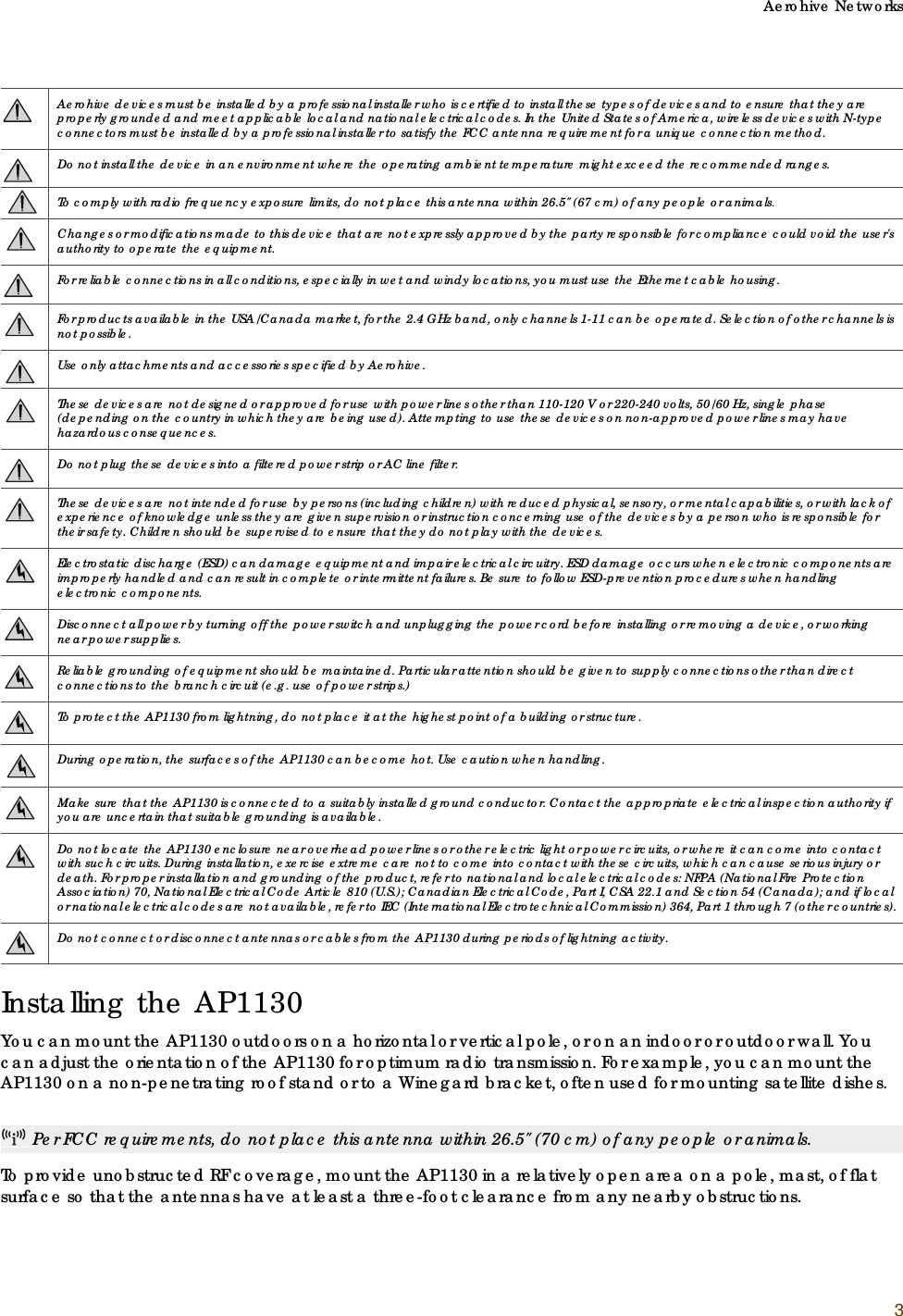 Aerohive Networks3Installing the AP1130You can mount the AP1130 outdoors on a horizontal or vertical pole, or on an indoor or outdoor wall. You can adjust the orientation of the AP1130 for optimum radio transmission. For example, you can mount the AP1130 on a non-penetrating roof stand or to a Winegard bracket, often used for mounting satellite dishes. To provide unobstructed RF coverage, mount the AP1130 in a relatively open area on a pole, mast, of flat surface so that the antennas have at least a three-foot clearance from any nearby obstructions.Aerohive devices must be installed by a professional installer who is certified to install these types of devices and to ensure that they are properly grounded and meet applicable local and national electrical codes. In the United States of America, wireless devices with N-type connectors must be installed by a professional installer to satisfy the FCC antenna requirement for a unique connection method.Do not install the device in an environment where the operating ambient temperature might exceed the recommended ranges.To comply with radio frequency exposure limits, do not place this antenna within 26.5&quot; (67 cm) of any people or animals.Changes or modifications made to this device that are not expressly approved by the party responsible for compliance could void the user&apos;s authority to operate the equipment.For reliable connections in all conditions, especially in wet and windy locations, you must use the Ethernet cable housing.For products available in the USA/Canada market, for the 2.4 GHz band, only channels 1-11 can be operated. Selection of other channels is not possible.Use only attachments and accessories specified by Aerohive.These devices are not designed or approved for use with power lines other than 110-120V or 220-240 volts, 50/60 Hz, single phase (depending on the country in which they are being used). Attempting to use these devices on non-approved power lines may have hazardous consequences.Do not plug these devices into a filtered power strip or AC line filter.These devices are not intended for use by persons (including children) with reduced physical, sensory, or mental capabilities, or with lack of experience of knowledge unless they are given supervision or instruction concerning use of the devices by a person who is responsible for their safety. Children should be supervised to ensure that they do not play with the devices.Electrostatic discharge (ESD) can damage equipment and impair electrical circuitry. ESD damage occurs when electronic components are improperly handled and can result in complete or intermittent failures. Be sure to follow ESD-prevention procedures when handling electronic components.Disconnect all power by turning off the power switch and unplugging the power cord before installing or removing a device, or working near power supplies.Reliable grounding of equipment should be maintained. Particular attention should be given to supply connections other than direct connections to the branch circuit (e.g. use of power strips.)To protect the AP1130 from lightning, do not place it at the highest point of a building or structure.During operation, the surfaces of the AP1130 can become hot. Use caution when handling.Make sure that the AP1130 is connected to a suitably installed ground conductor. Contact the appropriate electrical inspection authority if you are uncertain that suitable grounding is available.Do not locate the AP1130 enclosure near overhead power lines or other electric light or power circuits, or where it can come into contact with such circuits. During installation, exercise extreme care not to come into contact with these circuits, which can cause serious injury or death. For proper installation and grounding of the product, refer to national and local electrical codes: NFPA (National Fire Protection Association) 70, National Electrical Code Article 810 (U.S.); Canadian Electrical Code, Part I, CSA 22.1 and Section 54 (Canada); and if local or national electrical codes are not available, refer to IEC (International Electrotechnical Commission) 364, Part 1 through 7 (other countries).Do not connect or disconnect antennas or cables from the AP1130 during periods of lightning activity.Per FCC requirements, do not place this antenna within 26.5&quot; (70 cm) of any people or animals.