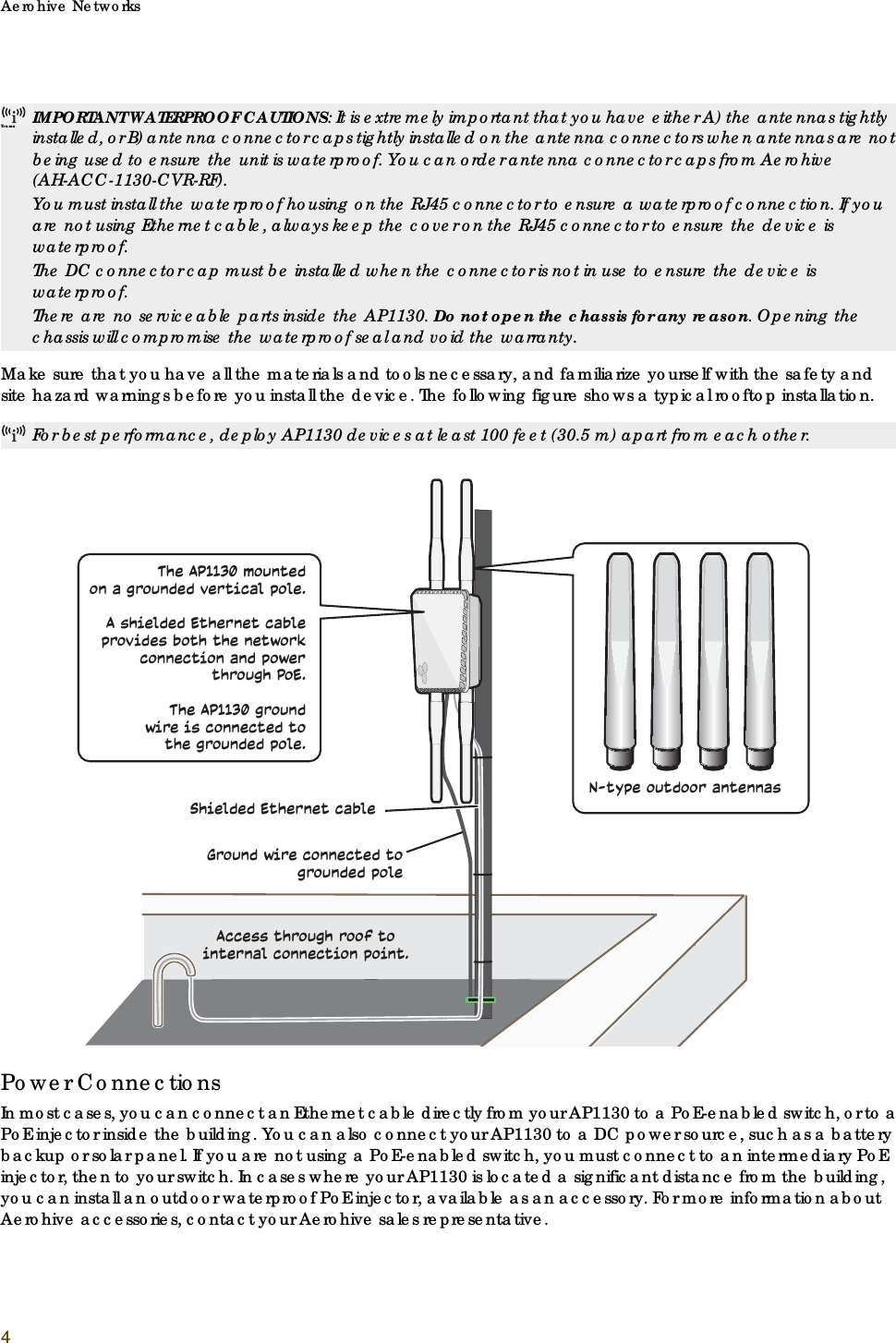 Aerohive Networks4Make sure that you have all the materials and tools necessary, and familiarize yourself with the safety and site hazard warnings before you install the device. The following figure shows a typical rooftop installation.Power ConnectionsIn most cases, you can connect an Ethernet cable directly from your AP1130 to a PoE-enabled switch, or to a PoE injector inside the building. You can also connect your AP1130 to a DC power source, such as a battery backup or solar panel. If you are not using a PoE-enabled switch, you must connect to an intermediary PoE injector, then to your switch. In cases where your AP1130 is located a significant distance from the building, you can install an outdoor waterproof PoE injector, available as an accessory. For more information about Aerohive accessories, contact your Aerohive sales representative.You muIMPORTANT WATERPROOF CAUTIONS: It is extremely important that you have either A) the antennas tightly installed, or B) antenna connector caps tightly installed on the antenna connectors when antennas are not being used to ensure the unit is waterproof. You can order antenna connector caps from Aerohive (AH-ACC-1130-CVR-RF).You must install the waterproof housing on the RJ45 connector to ensure a waterproof connection. If you are not using Ethernet cable, always keep the cover on the RJ45 connector to ensure the device is waterproof.The DC connector cap must be installed when the connector is not in use to ensure the device is waterproof.There are no serviceable parts inside the AP1130. Do not open the chassis for any reason. Opening the chassis will compromise the waterproof seal and void the warranty.For best performance, deploy AP1130 devices at least 100 feet (30.5 m) apart from each other.Shielded Ethernet cableGround wire connected to grounded poleN-type outdoor antennasThe AP1130 mountedon a grounded vertical pole. A shielded Ethernet cable provides both the network connection and powerthrough PoE. The AP1130 ground wire is connected to the grounded pole.Access through roof to internal connection point.