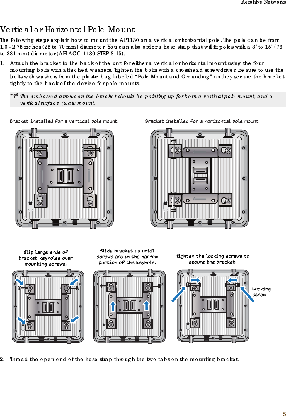 Aerohive Networks5Vertical or Horizontal Pole MountThe following steps explain how to mount the AP1130 on a vertical or horizontal pole. The pole can be from 1.0 - 2.75 inches (25 to 70 mm) diameter. You can also order a hose strap that will fit poles with a 3&quot; to 15&quot; (76 to 381 mm) diameter (AH-ACC-1130-STRP-3-15).1. Attach the bracket to the back of the unit for either a vertical or horizontal mount using the four mounting bolts with attached washers. Tighten the bolts with a crosshead screwdriver. Be sure to use the bolts with washers from the plastic bag labeled “Pole Mount and Grounding” as they secure the bracket tightly to the back of the device for pole mounts.2. Thread the open end of the hose strap through the two tabs on the mounting bracket.The embossed arrows on the bracket should be pointing up for both a vertical pole mount, and a vertical surface (wall) mount.Bracket installed for a vertical pole mount Bracket installed for a horizontal pole mountSlip large ends of bracket keyholes over mounting screws.Slide bracket up until screws are in the narrow portion of the keyhole.Tighten the locking screws to secure the bracket.Locking screw 