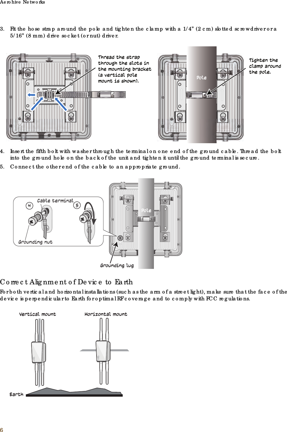 Aerohive Networks63. Fit the hose strap around the pole and tighten the clamp with a 1/4” (2 cm) slotted screwdriver or a 5/16” (8 mm) drive socket (or nut) driver.4. Insert the fifth bolt with washer through the terminal on one end of the ground cable. Thread the bolt into the ground hole on the back of the unit and tighten it until the ground terminal is secure. 5. Connect the other end of the cable to an appropriate ground.Correct Alignment of Device to EarthFor both vertical and horizontal installations (such as the arm of a street light), make sure that the face of the device is perpendicular to Earth for optimal RF coverage and to comply with FCC regulations.Thread the strap through the slots in the mounting bracket (a vertical pole mount is shown). PoleTighten the clamp around the pole.Grounding lug45Grounding nutCable terminalPoleEarthVertical mount                Horizontal mount
