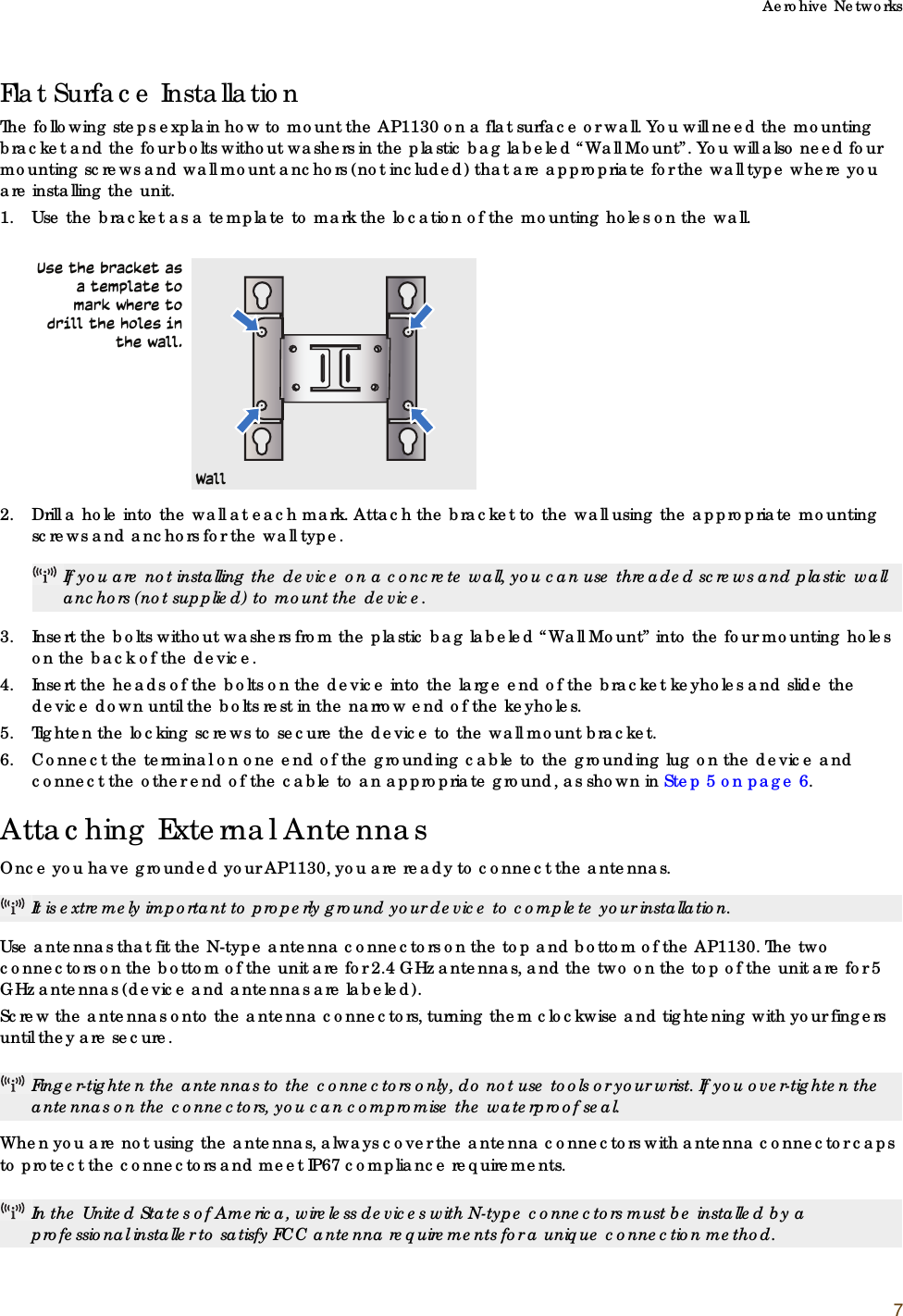 Aerohive Networks7Flat Surface Installation The following steps explain how to mount the AP1130 on a flat surface or wall. You will need the mounting bracket and the four bolts without washers in the plastic bag labeled “Wall Mount”. You will also need four mounting screws and wall mount anchors (not included) that are appropriate for the wall type where you are installing the unit.1. Use the bracket as a template to mark the location of the mounting holes on the wall.2. Drill a hole into the wall at each mark. Attach the bracket to the wall using the appropriate mounting screws and anchors for the wall type. 3. Insert the bolts without washers from the plastic bag labeled “Wall Mount” into the four mounting holes on the back of the device. 4. Insert the heads of the bolts on the device into the large end of the bracket keyholes and slide the device down until the bolts rest in the narrow end of the keyholes. 5. Tighten the locking screws to secure the device to the wall mount bracket.6. Connect the terminal on one end of the grounding cable to the grounding lug on the device and connect the other end of the cable to an appropriate ground, as shown in Step 5 on page 6.Attaching External AntennasOnce you have grounded your AP1130, you are ready to connect the antennas.  Use antennas that fit the N-type antenna connectors on the top and bottom of the AP1130. The two connectors on the bottom of the unit are for 2.4 GHz antennas, and the two on the top of the unit are for 5 GHz antennas (device and antennas are labeled).Screw the antennas onto the antenna connectors, turning them clockwise and tightening with your fingers until they are secure. When you are not using the antennas, always cover the antenna connectors with antenna connector caps to protect the connectors and meet IP67 compliance requirements. If you are not installing the device on a concrete wall, you can use threaded screws and plastic wall anchors (not supplied) to mount the device.It is extremely important to properly ground your device to complete your installation.Finger-tighten the antennas to the connectors only, do not use tools or your wrist. If you over-tighten the antennas on the connectors, you can compromise the waterproof seal.In the United States of America, wireless devices with N-type connectors must be installed by a professional installer to satisfy FCC antenna requirements for a unique connection method.Use the bracket as a template to mark where to drill the holes in the wall.Wall