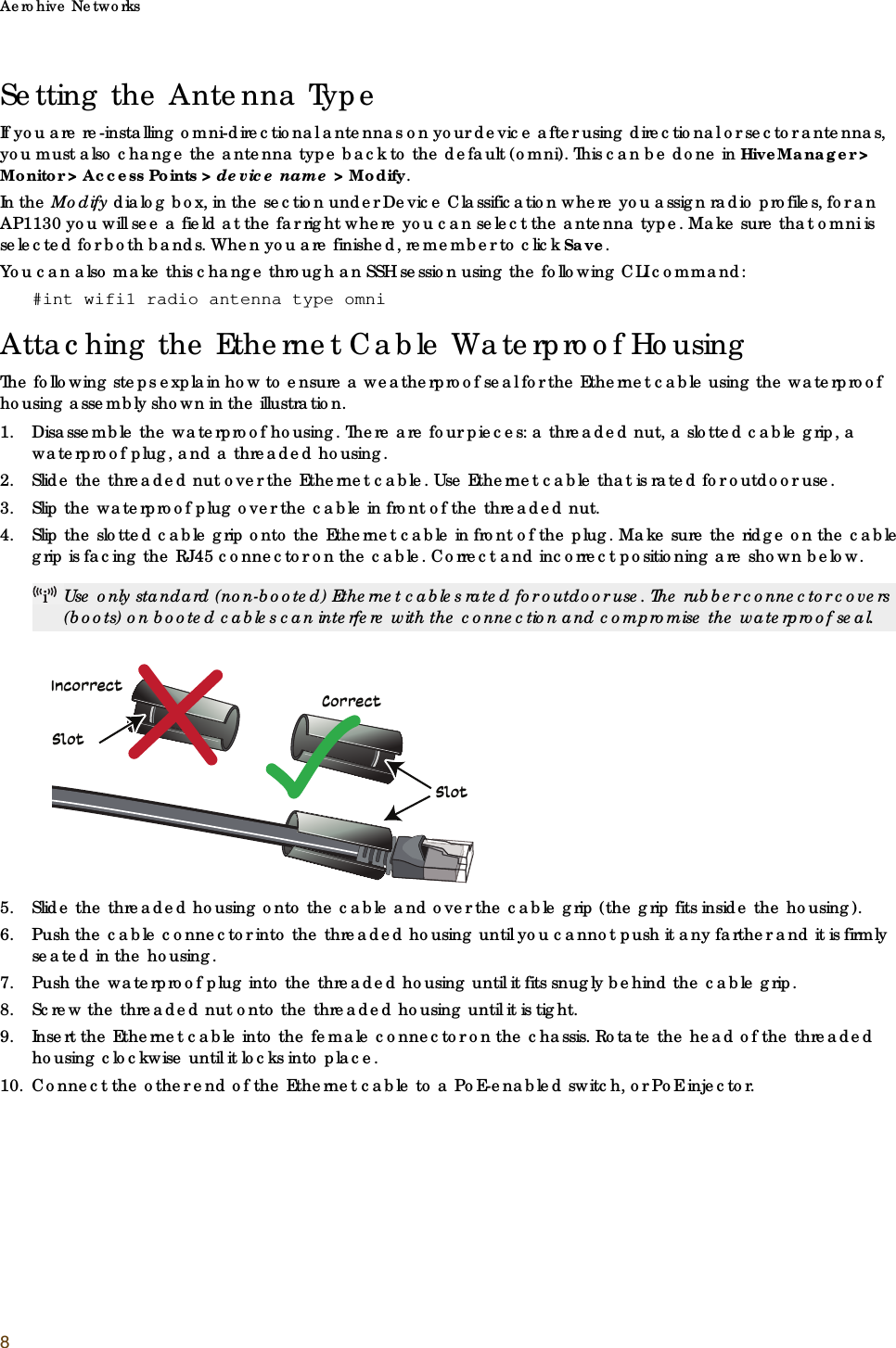Aerohive Networks8Setting the Antenna TypeIf you are re-installing omni-directional antennas on your device after using directional or sector antennas, you must also change the antenna type back to the default (omni). This can be done in HiveManager &gt; Monitor &gt; Access Points &gt; device name &gt; Modify.In the Modify dialog box, in the section under Device Classification where you assign radio profiles, for an AP1130 you will see a field at the far right where you can select the antenna type. Make sure that omni is selected for both bands. When you are finished, remember to click Save.You can also make this change through an SSH session using the following CLI command:#int wifi1 radio antenna type omniAttaching the Ethernet Cable Waterproof HousingThe following steps explain how to ensure a weatherproof seal for the Ethernet cable using the waterproof housing assembly shown in the illustration.1. Disassemble the waterproof housing. There are four pieces: a threaded nut, a slotted cable grip, a waterproof plug, and a threaded housing. 2. Slide the threaded nut over the Ethernet cable. Use Ethernet cable that is rated for outdoor use.3. Slip the waterproof plug over the cable in front of the threaded nut. 4. Slip the slotted cable grip onto the Ethernet cable in front of the plug. Make sure the ridge on the cable grip is facing the RJ45 connector on the cable. Correct and incorrect positioning are shown below.5. Slide the threaded housing onto the cable and over the cable grip (the grip fits inside the housing). 6. Push the cable connector into the threaded housing until you cannot push it any farther and it is firmly seated in the housing.7. Push the waterproof plug into the threaded housing until it fits snugly behind the cable grip.8. Screw the threaded nut onto the threaded housing until it is tight. 9. Insert the Ethernet cable into the female connector on the chassis. Rotate the head of the threaded housing clockwise until it locks into place.10. Connect the other end of the Ethernet cable to a PoE-enabled switch, or PoE injector.Use only standard (non-booted) Ethernet cables rated for outdoor use. The rubber connector covers (boots) on booted cables can interfere with the connection and compromise the waterproof seal.SlotSlotCorrectIncorrect
