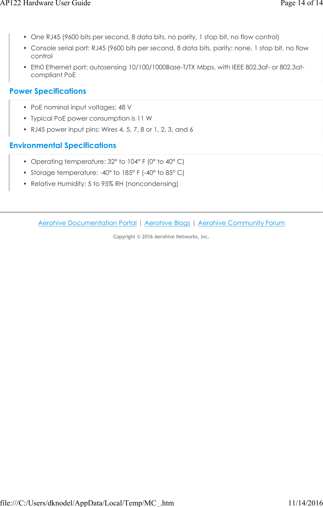 • One RJ45 (9600 bits per second, 8 data bits, no parity, 1 stop bit, no flow control)• Console serial port: RJ45 (9600 bits per second, 8 data bits, parity: none, 1 stop bit, no flowcontrol• Eth0 Ethernet port: autosensing 10/100/1000Base-T/TX Mbps, with IEEE 802.3af- or 802.3at-compliant PoEPower Specifications• PoE nominal input voltages: 48 V• Typical PoE power consumption is 11 W• RJ45 power input pins: Wires 4, 5, 7, 8 or 1, 2, 3, and 6Environmental Specifications• Operating temperature: 32° to 104° F (0° to 40° C)• Storage temperature: -40° to 185° F (-40° to 85° C)• Relative Humidity: 5 to 95% RH (noncondensing)Aerohive Documentation Portal |Aerohive Blogs |Aerohive Community ForumCopyright © 2016Aerohive Networks, Inc. Page 14 of 14AP122 Hardware User Guide11/14/2016file:///C:/Users/dknodel/AppData/Local/Temp/MC_.htm