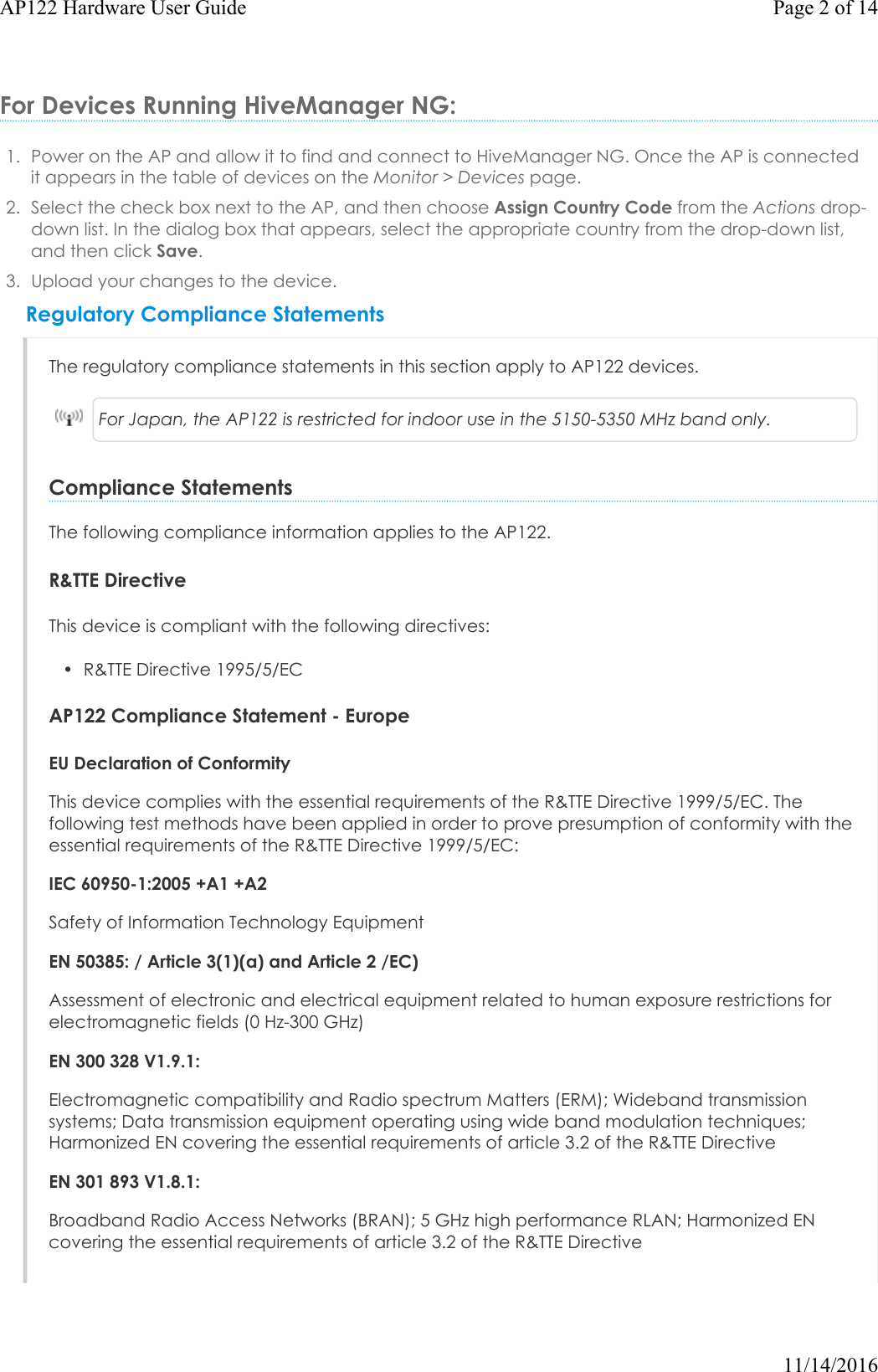 For Devices Running HiveManager NG:1. Power on the AP and allow it to find and connect to HiveManager NG. Once the APis connectedit appears in the table of devices on the Monitor &gt; Devices page.2. Select the check box next to the AP, and then choose Assign Country Code from the Actions drop-down list. In the dialog box that appears, select the appropriate country from the drop-down list,and then click Save.3. Upload your changes to the device.Regulatory Compliance StatementsThe regulatory compliance statements in this section apply to AP122 devices.For Japan, the AP122 is restricted for indoor use in the 5150-5350 MHz band only.Compliance StatementsThe following compliance information applies to the AP122. R&amp;TTE DirectiveThis device is compliant with the following directives:• R&amp;TTEDirective 1995/5/ECAP122 Compliance Statement - EuropeEU Declaration of ConformityThis device complies with the essential requirements of the R&amp;TTE Directive 1999/5/EC. The following test methods have been applied in order to prove presumption of conformity with the essential requirements of the R&amp;TTE Directive 1999/5/EC:IEC 60950-1:2005 +A1 +A2Safety of Information Technology EquipmentEN 50385: / Article 3(1)(a) and Article 2 /EC)Assessment of electronic and electrical equipment related to human exposure restrictions for electromagnetic fields (0 Hz-300 GHz)EN 300 328 V1.9.1: Electromagnetic compatibility and Radio spectrum Matters (ERM); Wideband transmission systems; Data transmission equipment operating using wide band modulation techniques; Harmonized EN covering the essential requirements of article 3.2 of the R&amp;TTE DirectiveEN 301 893 V1.8.1: Broadband Radio Access Networks (BRAN); 5 GHz high performance RLAN; Harmonized EN covering the essential requirements of article 3.2 of the R&amp;TTE DirectivePage 2 of 14AP122 Hardware User Guide11/14/2016
