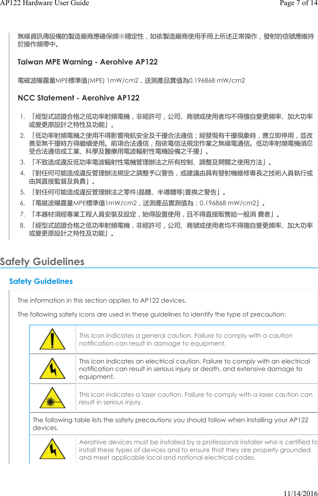 無線資訊傳設備的製造廠商應確保頻率穩定性，如依製造廠商使用手冊上所述正常操作，發射的信號應維持於操作頻帶中。Taiwan MPE Warning - Aerohive AP122電磁波曝露量MPE標準值(MPE) 1mW/cm2，送測產品實值為0.196868 mW/cm2NCCStatement - Aerohive AP1221. 「經型式認證合格之低功率射頻電機，非經許可，公司、商號或使用者均不得擅自變更頻率、加大功率或變更原設計之特性及功能」。2. 「低功率射頻電機之使用不得影響飛航安全及干擾合法通信；經發現有干擾現象時，應立即停用，並改善至無干擾時方得繼續使用。前項合法通信，指依電信法規定作業之無線電通信。低功率射頻電機須忍受合法通信或工業、科學及醫療用電波輻射性電機設備之干擾」。3. 「不致造成違反低功率電波輻射性電機管理辦法之所有控制、調整及開關之使用方法」。4. 「對任何可能造成違反管理辦法規定之調整予以警告，或建議由具有發射機維修專長之技術人員執行或由其直接監督及負責」。5. 「對任何可能造成違反管理辦法之零件(晶體、半導體等)置換之警告」。6. 「電磁波曝露量MPE標準值1mW/cm2，送測產品實測值為：0.196868 mW/cm2」。7. 「本器材須經專業工程人員安裝及設定，始得設置使用，且不得直接販售給一般消 費者」。8. 「經型式認證合格之低功率射頻電機，非經許可，公司、商號或使用者均不得擅自變更頻率、加大功率或變更原設計之特性及功能」。Safety Guidelines Safety GuidelinesThe information in this section applies to AP122 devices.The following safety icons are used in these guidelines to identify the type of precaution:This icon indicates a general caution. Failure to comply with a caution notification can result in damage to equipment.This icon indicates an electrical caution. Failure to comply with an electrical notification can result in serious injury or death, and extensive damage to equipment.This icon indicates a laser caution. Failure to comply with a laser caution can result in serious injury.The following table lists the safety precautions you should follow when installing your AP122 devices.Aerohive devices must be installed by a professional installer who is certified toinstall these types of devices and to ensure that they are properly grounded and meet applicable local and national electrical codes.Page 7 of 14AP122 Hardware User Guide11/14/2016