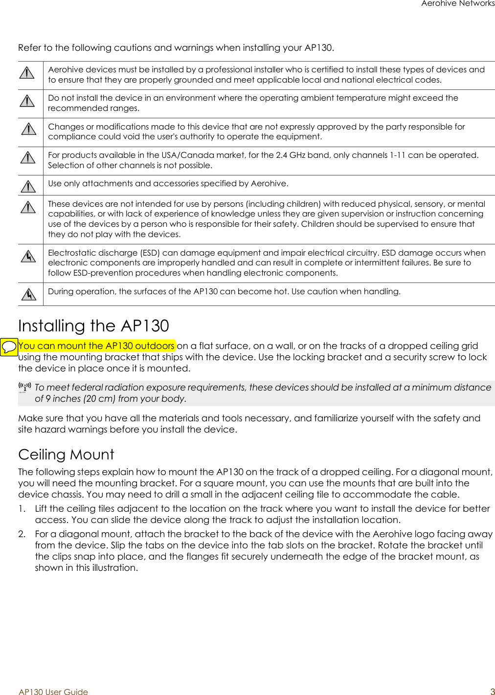Aerohive NetworksAP130 User Guide 3Refer to the following cautions and warnings when installing your AP130.Installing the AP130You can mount the AP130 outdoors on a flat surface, on a wall, or on the tracks of a dropped ceiling grid using the mounting bracket that ships with the device. Use the locking bracket and a security screw to lock the device in place once it is mounted.Make sure that you have all the materials and tools necessary, and familiarize yourself with the safety and site hazard warnings before you install the device. Ceiling MountThe following steps explain how to mount the AP130 on the track of a dropped ceiling. For a diagonal mount, you will need the mounting bracket. For a square mount, you can use the mounts that are built into the device chassis. You may need to drill a small in the adjacent ceiling tile to accommodate the cable.1. Lift the ceiling tiles adjacent to the location on the track where you want to install the device for better access. You can slide the device along the track to adjust the installation location.2. For a diagonal mount, attach the bracket to the back of the device with the Aerohive logo facing away from the device. Slip the tabs on the device into the tab slots on the bracket. Rotate the bracket until the clips snap into place, and the flanges fit securely underneath the edge of the bracket mount, as shown in this illustration.Aerohive devices must be installed by a professional installer who is certified to install these types of devices and to ensure that they are properly grounded and meet applicable local and national electrical codes. Do not install the device in an environment where the operating ambient temperature might exceed the recommended ranges.Changes or modifications made to this device that are not expressly approved by the party responsible for compliance could void the user&apos;s authority to operate the equipment.For products available in the USA/Canada market, for the 2.4 GHz band, only channels 1-11 can be operated. Selection of other channels is not possible.Use only attachments and accessories specified by Aerohive.These devices are not intended for use by persons (including children) with reduced physical, sensory, or mental capabilities, or with lack of experience of knowledge unless they are given supervision or instruction concerning use of the devices by a person who is responsible for their safety. Children should be supervised to ensure that they do not play with the devices.Electrostatic discharge (ESD) can damage equipment and impair electrical circuitry. ESD damage occurs when electronic components are improperly handled and can result in complete or intermittent failures. Be sure to follow ESD-prevention procedures when handling electronic components.During operation, the surfaces of the AP130 can become hot. Use caution when handling.ou muTo meet federal radiation exposure requirements, these devices should be installed at a minimum distance of 9 inches (20 cm) from your body.