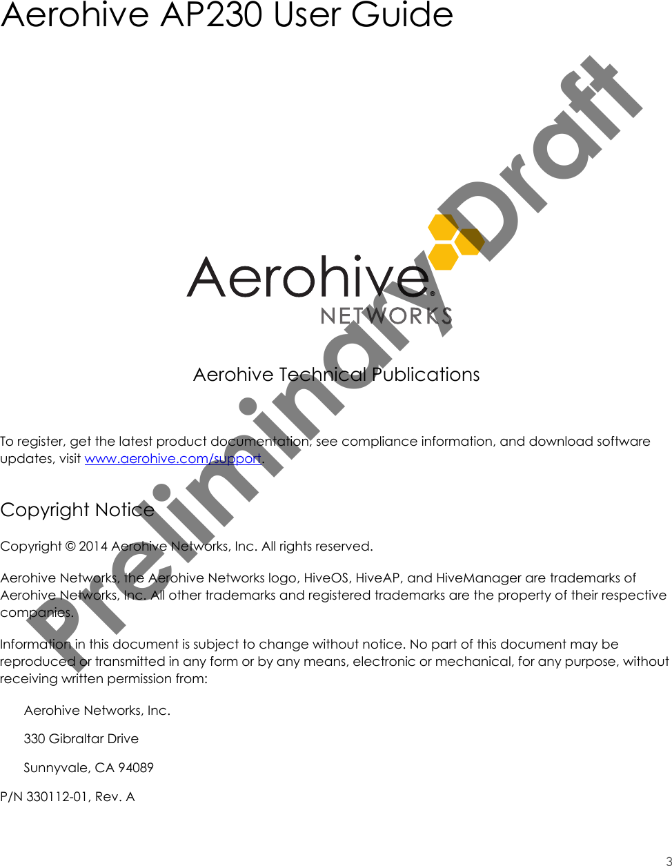3Aerohive AP230 User GuideAerohive Technical PublicationsTo register, get the latest product documentation, see compliance information, and download software updates, visit www.aerohive.com/support.Copyright NoticeCopyright © 2014 Aerohive Networks, Inc. All rights reserved.Aerohive Networks, the Aerohive Networks logo, HiveOS, HiveAP, and HiveManager are trademarks of Aerohive Networks, Inc. All other trademarks and registered trademarks are the property of their respective companies.Information in this document is subject to change without notice. No part of this document may be reproduced or transmitted in any form or by any means, electronic or mechanical, for any purpose, without receiving written permission from:Aerohive Networks, Inc.330 Gibraltar DriveSunnyvale, CA 94089P/N 330112-01, Rev. APreliminary Draft 