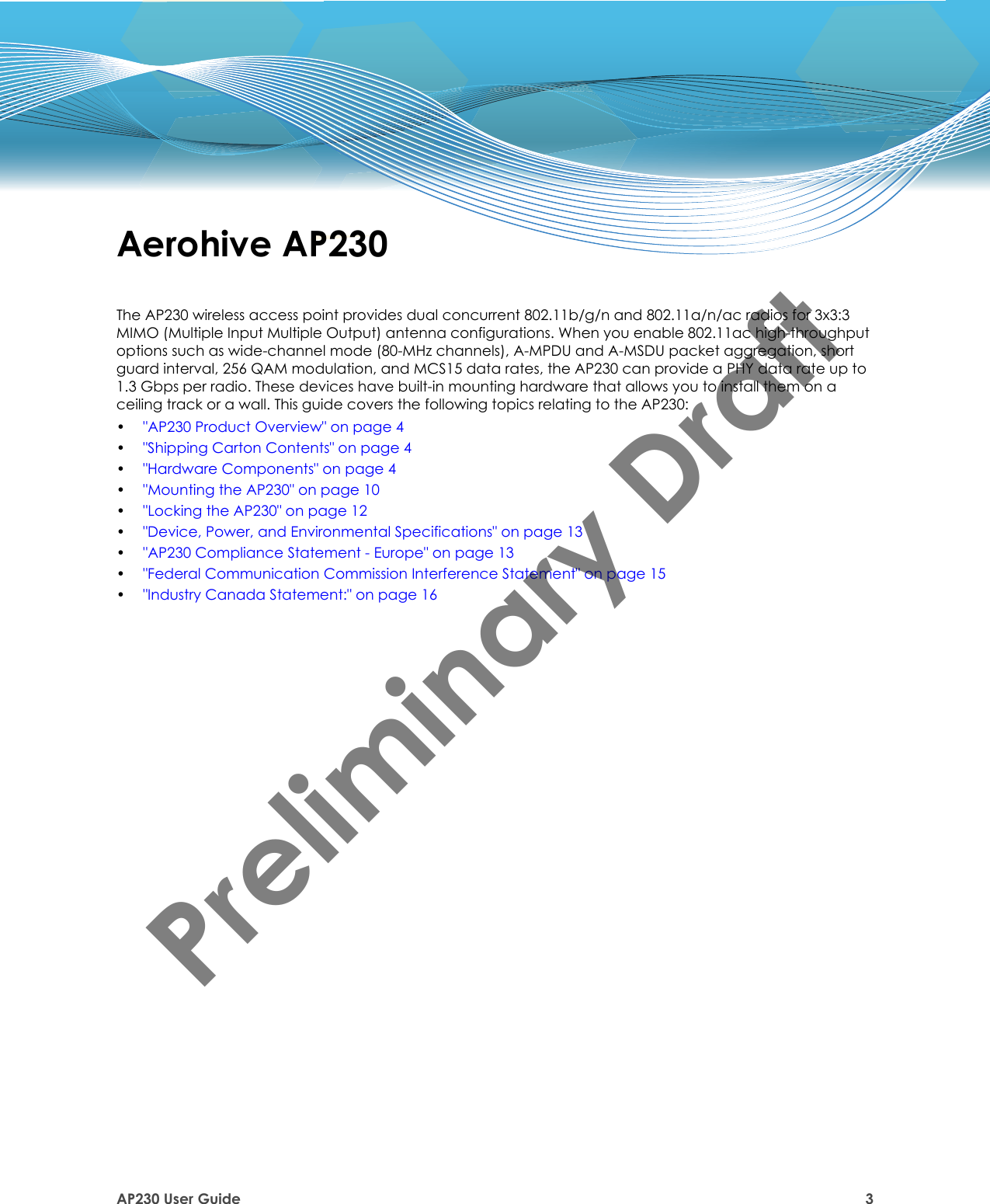 AP230 User Guide 3Aerohive AP230The AP230 wireless access point provides dual concurrent 802.11b/g/n and 802.11a/n/ac radios for 3x3:3 MIMO (Multiple Input Multiple Output) antenna configurations. When you enable 802.11ac high-throughput options such as wide-channel mode (80-MHz channels), A-MPDU and A-MSDU packet aggregation, short guard interval, 256 QAM modulation, and MCS15 data rates, the AP230 can provide a PHY data rate up to 1.3 Gbps per radio. These devices have built-in mounting hardware that allows you to install them on a ceiling track or a wall. This guide covers the following topics relating to the AP230:•&quot;AP230 Product Overview&quot; on page 4•&quot;Shipping Carton Contents&quot; on page 4•&quot;Hardware Components&quot; on page 4•&quot;Mounting the AP230&quot; on page 10•&quot;Locking the AP230&quot; on page 12•&quot;Device, Power, and Environmental Specifications&quot; on page 13•&quot;AP230 Compliance Statement - Europe&quot; on page 13•&quot;Federal Communication Commission Interference Statement&quot; on page 15•&quot;Industry Canada Statement:&quot; on page 16Preliminary Draft 