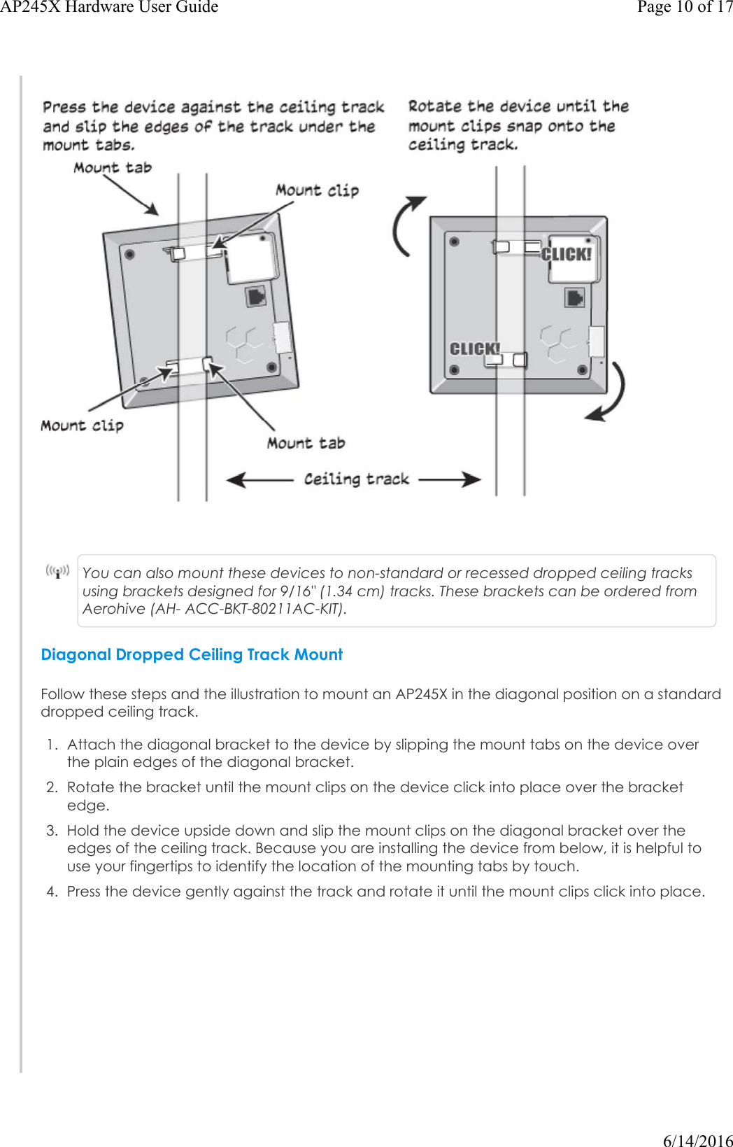 You can also mount these devices to non-standard or recessed dropped ceiling tracks using brackets designed for 9/16&quot; (1.34 cm) tracks. These brackets can be ordered from Aerohive (AH- ACC-BKT-80211AC-KIT).Diagonal Dropped Ceiling Track MountFollow these steps and the illustration to mount an AP245X in the diagonal position on a standard dropped ceiling track.1. Attach the diagonal bracket to the device by slipping the mount tabs on the device overthe plain edges of the diagonal bracket.2. Rotate the bracket until the mount clips on the device click into place over the bracketedge.3. Hold the device upside down and slip the mount clips on the diagonal bracket over theedges of the ceiling track. Because you are installing the device from below, it is helpful touse your fingertips to identify the location of the mounting tabs by touch.4. Press the device gently against the track and rotate it until the mount clips click into place.Page 10 of 17AP245X Hardware User Guide6/14/2016