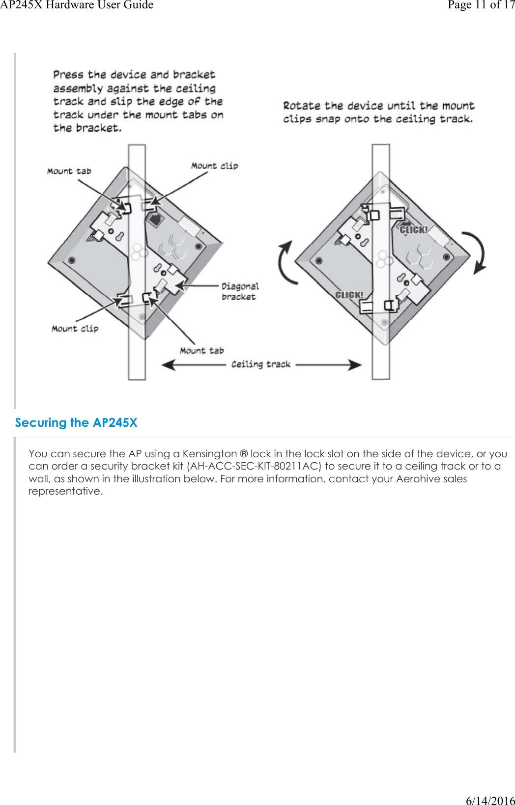 Securing the AP245XYou can secure the AP using a Kensington ® lock in the lock slot on the side of the device, or you can order a security bracket kit (AH-ACC-SEC-KIT-80211AC) to secure it to a ceiling track or to a wall, as shown in the illustration below. For more information, contact your Aerohive sales representative.Page 11 of 17AP245X Hardware User Guide6/14/2016