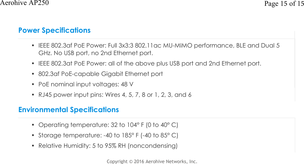 Power Specifications• IEEE 802.3af PoE Power: Full 3x3:3 802.11ac MU-MIMO performance, BLE and Dual 5GHz. No USB port, no 2nd Ethernet port.• IEEE 802.3at PoE Power: all of the above plus USB port and 2nd Ethernet port.• 802.3af PoE-capable Gigabit Ethernet port• PoE nominal input voltages: 48 V• RJ45 power input pins: Wires 4, 5, 7, 8 or 1, 2, 3, and 6Environmental Specifications• Operating temperature: 32 to 104° F (0 to 40° C)• Storage temperature: -40 to 185° F (-40 to 85° C)• Relative Humidity: 5 to 95% RH (noncondensing)Copyright © 2016Aerohive Networks, Inc. Page 15 of 15Aerohive AP250