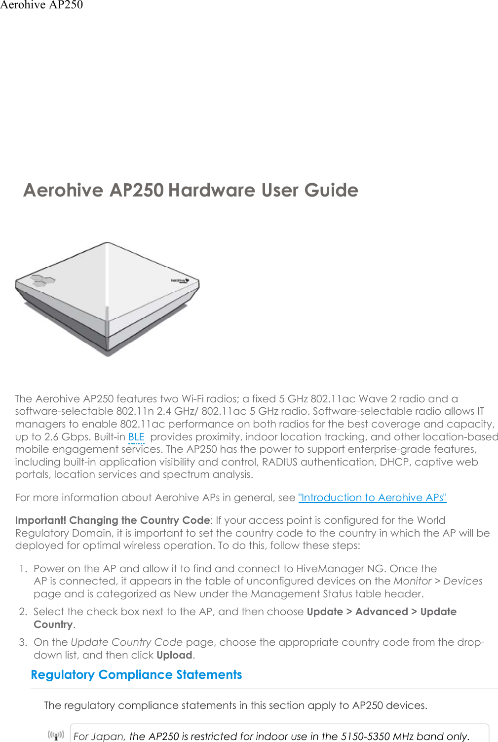 Aerohive AP250 Hardware User GuideThe Aerohive AP250 features two Wi-Fi radios; a fixed 5 GHz 802.11ac Wave 2 radio and a software-selectable 802.11n 2.4 GHz/ 802.11ac 5 GHz radio. Software-selectable radio allows IT managers to enable 802.11ac performance on both radios for the best coverage and capacity, up to 2.6 Gbps. Built-in BLE provides proximity, indoor location tracking, and other location-based mobile engagement services. The AP250 has the power to support enterprise-grade features, including built-in application visibility and control, RADIUS authentication, DHCP, captive web portals, location services and spectrum analysis. For more information about Aerohive APs in general, see &quot;Introduction to Aerohive APs&quot;Important! Changing the Country Code: If your access point is configured for the World Regulatory Domain, it is important to set the country code to the country in which the APwill be deployed for optimal wireless operation. To do this, follow these steps:1. Power on the APand allow it to find and connect to HiveManager NG. Once theAPisconnected, it appears in the table of unconfigured devices on the Monitor &gt; Devicespage and is categorized as New under the Management Status table header.2. Select the check box next to the AP, and then choose Update &gt; Advanced &gt;UpdateCountry.3. On the Update Country Code page, choose the appropriate country code from the drop-down list, and then click Upload.Regulatory Compliance StatementsThe regulatory compliance statements in this section apply to AP250 devices.For Japan, the AP250 is restricted for indoor use in the 5150-5350 MHz band only.Aerohive AP250