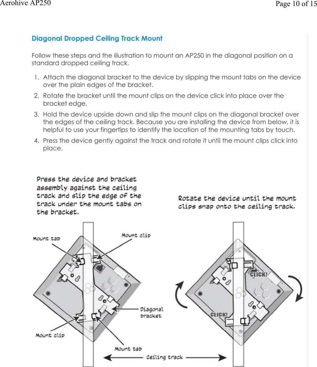 Diagonal Dropped Ceiling Track MountFollow these steps and the illustration to mount an AP250 in the diagonal position on a standard dropped ceiling track.1. Attach the diagonal bracket to the device by slipping the mount tabs on the deviceover the plain edges of the bracket.2. Rotate the bracket until the mount clips on the device click into place over thebracket edge.3. Hold the device upside down and slip the mount clips on the diagonal bracket overthe edges of the ceiling track. Because you are installing the device from below, it ishelpful to use your fingertips to identify the location of the mounting tabs by touch.4. Press the device gently against the track and rotate it until the mount clips click intoplace.Page 10 of 15Aerohive AP250