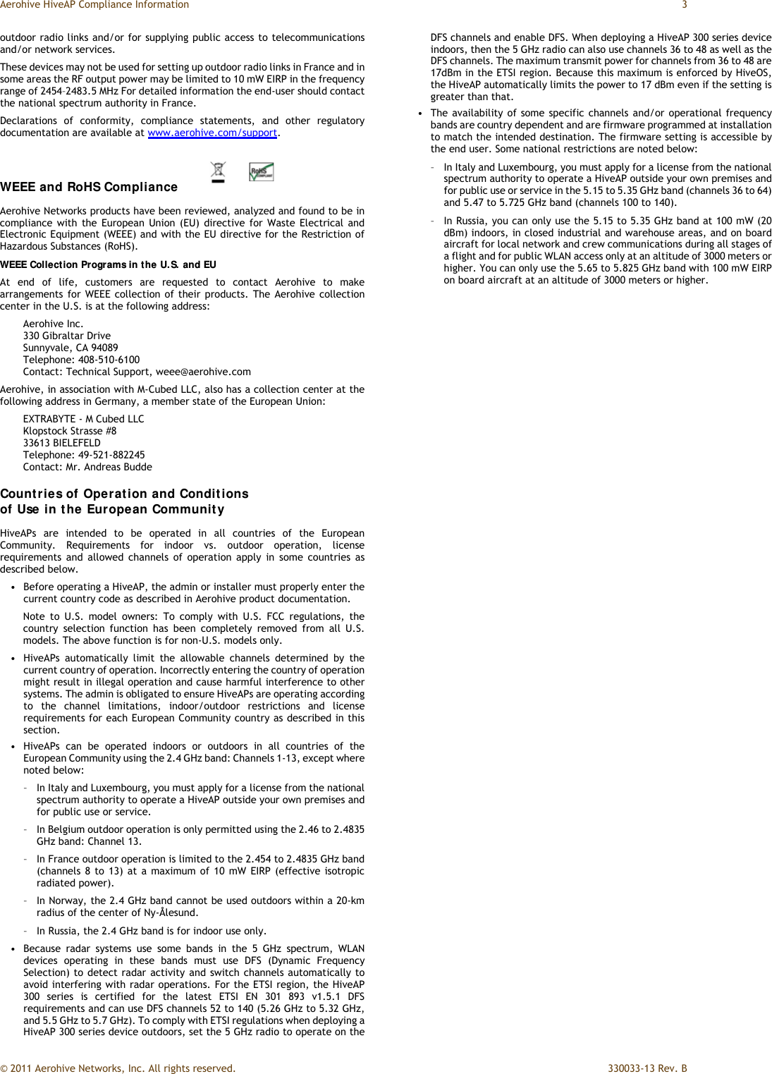 Aerohive HiveAP Compliance Information  3 © 2011 Aerohive Networks, Inc. All rights reserved.    330033-13 Rev. B outdoor radio links and/or for supplying public access to telecommunications and/or network services. These devices may not be used for setting up outdoor radio links in France and in some areas the RF output power may be limited to 10 mW EIRP in the frequency range of 2454–2483.5 MHz For detailed information the end-user should contact the national spectrum authority in France. Declarations of conformity, compliance statements, and other regulatory documentation are available at www.aerohive.com/support. WEEE and RoHS Compliance  Aerohive Networks products have been reviewed, analyzed and found to be in compliance with the European Union (EU) directive for Waste Electrical and Electronic Equipment (WEEE) and with the EU directive for the Restriction of Hazardous Substances (RoHS). WEEE Collection Programs in the U.S. and EU At end of life, customers are requested to contact Aerohive to make arrangements for WEEE collection of their products. The Aerohive collection center in the U.S. is at the following address: Aerohive Inc.  330 Gibraltar Drive Sunnyvale, CA 94089 Telephone: 408-510-6100 Contact: Technical Support, weee@aerohive.com Aerohive, in association with M-Cubed LLC, also has a collection center at the following address in Germany, a member state of the European Union: EXTRABYTE - M Cubed LLC Klopstock Strasse #8 33613 BIELEFELD Telephone: 49-521-882245 Contact: Mr. Andreas Budde Countries of Operation and Conditions  of Use in the European Community HiveAPs are intended to be operated in all countries of the European Community. Requirements for indoor vs. outdoor operation, license requirements and allowed channels of operation apply in some countries as described below. •   Before operating a HiveAP, the admin or installer must properly enter the current country code as described in Aerohive product documentation. Note to U.S. model owners: To comply with U.S. FCC regulations, the country selection function has been completely removed from all U.S. models. The above function is for non-U.S. models only.  •   HiveAPs automatically limit the allowable channels determined by the current country of operation. Incorrectly entering the country of operation might result in illegal operation and cause harmful interference to other systems. The admin is obligated to ensure HiveAPs are operating according to the channel limitations, indoor/outdoor restrictions and license requirements for each European Community country as described in this section. •   HiveAPs can be operated indoors or outdoors in all countries of the European Community using the 2.4 GHz band: Channels 1-13, except where noted below: –   In Italy and Luxembourg, you must apply for a license from the national spectrum authority to operate a HiveAP outside your own premises and for public use or service. –   In Belgium outdoor operation is only permitted using the 2.46 to 2.4835 GHz band: Channel 13. –   In France outdoor operation is limited to the 2.454 to 2.4835 GHz band (channels 8 to 13) at a maximum of 10 mW EIRP (effective isotropic radiated power). –   In Norway, the 2.4 GHz band cannot be used outdoors within a 20-km radius of the center of Ny-Ålesund. –   In Russia, the 2.4 GHz band is for indoor use only. •   Because radar systems use some bands in the 5 GHz spectrum, WLAN devices operating in these bands must use DFS (Dynamic Frequency Selection) to detect radar activity and switch channels automatically to avoid interfering with radar operations. For the ETSI region, the HiveAP 300 series is certified for the latest ETSI EN 301 893 v1.5.1 DFS requirements and can use DFS channels 52 to 140 (5.26 GHz to 5.32 GHz, and 5.5 GHz to 5.7 GHz). To comply with ETSI regulations when deploying a HiveAP 300 series device outdoors, set the 5 GHz radio to operate on the DFS channels and enable DFS. When deploying a HiveAP 300 series device indoors, then the 5 GHz radio can also use channels 36 to 48 as well as the DFS channels. The maximum transmit power for channels from 36 to 48 are 17dBm in the ETSI region. Because this maximum is enforced by HiveOS, the HiveAP automatically limits the power to 17 dBm even if the setting is greater than that. •   The availability of some specific channels and/or operational frequency bands are country dependent and are firmware programmed at installation to match the intended destination. The firmware setting is accessible by the end user. Some national restrictions are noted below: –   In Italy and Luxembourg, you must apply for a license from the national spectrum authority to operate a HiveAP outside your own premises and for public use or service in the 5.15 to 5.35 GHz band (channels 36 to 64) and 5.47 to 5.725 GHz band (channels 100 to 140). –   In Russia, you can only use the 5.15 to 5.35 GHz band at 100 mW (20 dBm) indoors, in closed industrial and warehouse areas, and on board aircraft for local network and crew communications during all stages of a flight and for public WLAN access only at an altitude of 3000 meters or higher. You can only use the 5.65 to 5.825 GHz band with 100 mW EIRP on board aircraft at an altitude of 3000 meters or higher. 