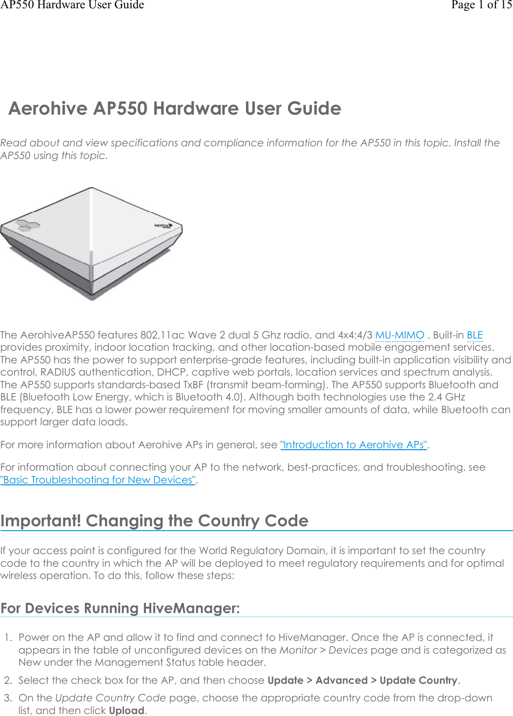 Aerohive AP550 Hardware User GuideRead about and view specifications and compliance information for the AP550 in this topic. Install the AP550 using this topic.The AerohiveAP550 features 802,11ac Wave 2 dual 5 Ghz radio, and 4x4:4/3 MU-MIMO . Built-in BLEprovides proximity, indoor location tracking, and other location-based mobile engagement services. The AP550 has the power to support enterprise-grade features, including built-in application visibility and control, RADIUS authentication, DHCP, captive web portals, location services and spectrum analysis. The AP550 supports standards-based TxBF (transmit beam-forming). The AP550 supports Bluetooth and BLE (Bluetooth Low Energy, which is Bluetooth 4.0). Although both technologies use the 2.4 GHz frequency, BLE has a lower power requirement for moving smaller amounts of data, while Bluetooth can support larger data loads. For more information about Aerohive APs in general, see &quot;Introduction to Aerohive APs&quot;.For information about connecting your APto the network, best-practices, and troubleshooting, see &quot;Basic Troubleshooting for New Devices&quot;.Important! Changing the Country CodeIf your access point is configured for the World Regulatory Domain, it is important to set the country code to the country in which the APwill be deployed to meet regulatory requirements and for optimal wireless operation. To do this, follow these steps:For Devices Running HiveManager:1. Power on the APand allow it to find and connect to HiveManager. Once the APisconnected, itappears in the table of unconfigured devices on the Monitor &gt; Devices page and is categorized asNew under the Management Status table header.2. Select the check box for the AP, and then choose Update &gt; Advanced &gt;Update Country.3. On the Update Country Code page, choose the appropriate country code from the drop-downlist, and then click Upload.Page 1 of 15AP550 Hardware User Guide