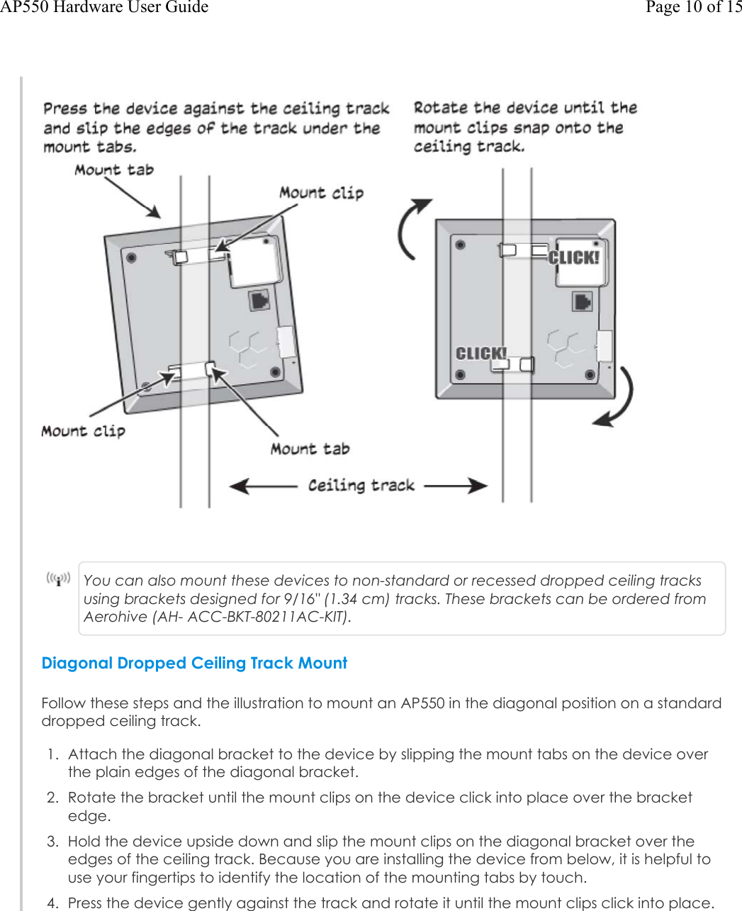 You can also mount these devices to non-standard or recessed dropped ceiling tracks using brackets designed for 9/16&quot; (1.34 cm) tracks. These brackets can be ordered from Aerohive (AH- ACC-BKT-80211AC-KIT).Diagonal Dropped Ceiling Track MountFollow these steps and the illustration to mount an AP550 in the diagonal position on a standard dropped ceiling track.1. Attach the diagonal bracket to the device by slipping the mount tabs on the device overthe plain edges of the diagonal bracket.2. Rotate the bracket until the mount clips on the device click into place over the bracketedge.3. Hold the device upside down and slip the mount clips on the diagonal bracket over theedges of the ceiling track. Because you are installing the device from below, it is helpful touse your fingertips to identify the location of the mounting tabs by touch.4. Press the device gently against the track and rotate it until the mount clips click into place.Page 10 of 15AP550 Hardware User Guide