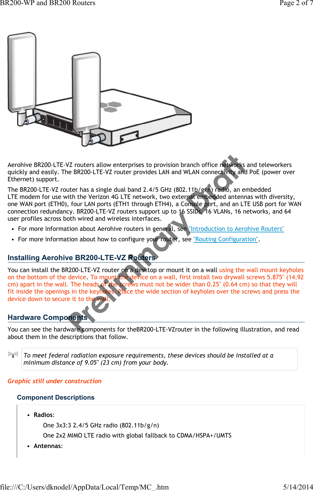 Aerohive BR200-LTE-VZ routers allow enterprises to provision branch office networks and teleworkers quickly and easily. The BR200-LTE-VZ router provides LAN and WLAN connectivity and PoE (power over Ethernet) support. The BR200-LTE-VZ router has a single dual band 2.4/5 GHz (802.11b/g/n) radio, an embedded LTEmodem for use with the Verizon 4G LTEnetwork, two external embedded antennas with diversity, one WAN port (ETH0), four LAN ports (ETH1 through ETH4), a Console port, and an LTE USB port for WAN connection redundancy. BR200-LTE-VZ routers support up to 16 SSIDs, 16 VLANs, 16 networks, and 64 user profiles across both wired and wireless interfaces. • For more information about Aerohive routers in general, see &quot;Introduction to Aerohive Routers&quot;• For more information about how to configure your router, see &quot;Routing Configuration&quot;.Installing Aerohive BR200-LTE-VZ RoutersYou can install the BR200-LTE-VZ router on a desktop or mount it on a wall using the wall mount keyholes on the bottom of the device. To mount the device on a wall, first install two drywall screws 5.875&quot; (14.92 cm) apart in the wall. The heads of the screws must not be wider than 0.25&quot; (0.64 cm) so that they will fit inside the openings in the keyholes. Place the wide section of keyholes over the screws and press the device down to secure it to the wall.Hardware ComponentsYou can see the hardware components for theBR200-LTE-VZrouter in the following illustration, and read about them in the descriptions that follow.To meet federal radiation exposure requirements, these devices should be installed at a minimum distance of 9.05&quot; (23 cm) from your body.Graphic still under constructionComponent Descriptions•Radios:One 3x3:3 2.4/5 GHz radio (802.11b/g/n)One 2x2 MIMO LTEradio with global fallback to CDMA/HSPA+/UMTS•Antennas:Page 2 of 7BR200-WP and BR200 Routers5/14/2014file:///C:/Users/dknodel/AppData/Local/Temp/MC_.htmPreliminary Draft 