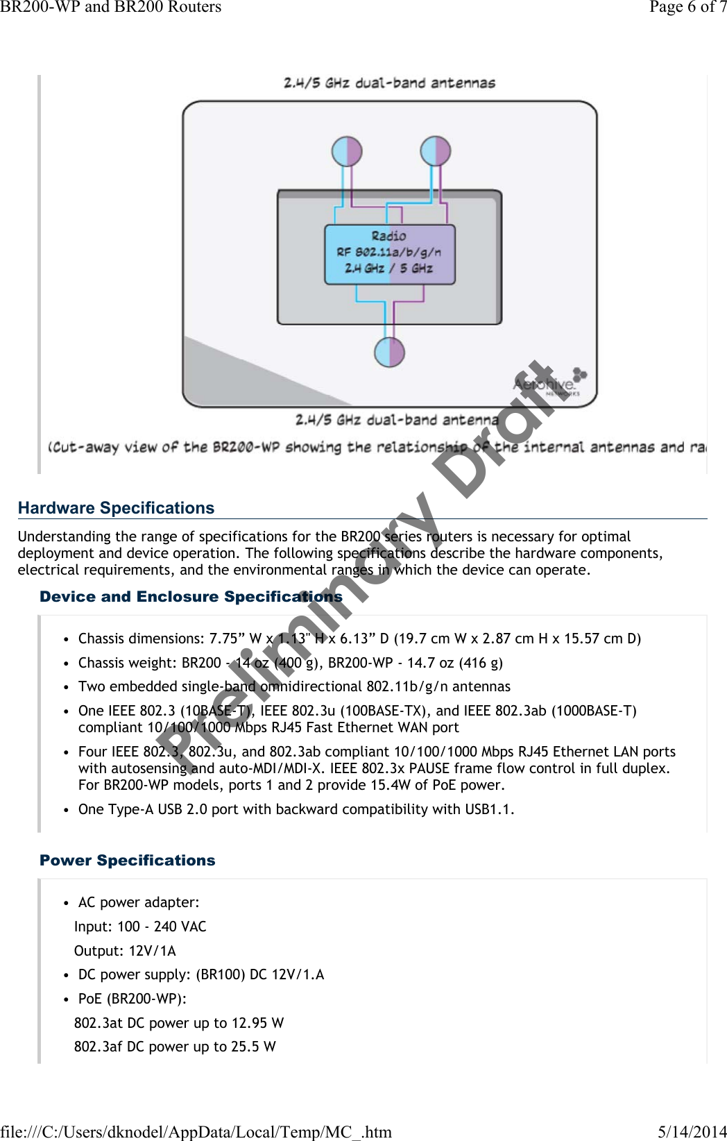 Hardware SpecificationsUnderstanding the range of specifications for the BR200 series routers is necessary for optimal deployment and device operation. The following specifications describe the hardware components, electrical requirements, and the environmental ranges in which the device can operate.Device and Enclosure Specifications• Chassis dimensions: 7.75” W x 1.13&quot; H x 6.13” D (19.7 cm W x 2.87 cm H x 15.57 cm D)• Chassis weight: BR200 - 14 oz (400 g), BR200-WP - 14.7 oz (416 g)• Two embedded single-band omnidirectional 802.11b/g/n antennas• One IEEE 802.3 (10BASE-T), IEEE 802.3u (100BASE-TX), and IEEE 802.3ab (1000BASE-T) compliant 10/100/1000 Mbps RJ45 Fast Ethernet WAN port• Four IEEE 802.3, 802.3u, and 802.3ab compliant 10/100/1000 Mbps RJ45 Ethernet LAN ports with autosensing and auto-MDI/MDI-X. IEEE 802.3x PAUSE frame flow control in full duplex. For BR200-WP models, ports 1 and 2 provide 15.4W of PoE power.• One Type-A USB 2.0 port with backward compatibility with USB1.1.Power Specifications• AC power adapter:Input: 100 - 240 VACOutput: 12V/1A• DC power supply: (BR100) DC 12V/1.A• PoE (BR200-WP):802.3at DC power up to 12.95 W802.3af DC power up to 25.5 WPage 6 of 7BR200-WP and BR200 Routers5/14/2014file:///C:/Users/dknodel/AppData/Local/Temp/MC_.htmPreliminary Draft 