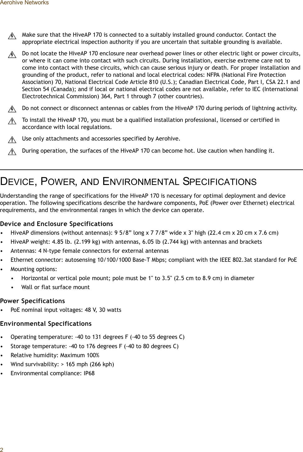 Aerohive Networks2DEVICE, POWER, AND ENVIRONMENTAL SPECIFICATIONSUnderstanding the range of specifications for the HiveAP 170 is necessary for optimal deployment and device operation. The following specifications describe the hardware components, PoE (Power over Ethernet) electrical requirements, and the environmental ranges in which the device can operate.Device and Enclosure Specifications• HiveAP dimensions (without antennas): 9 5/8” long x 7 7/8” wide x 3&quot; high (22.4 cm x 20 cm x 7.6 cm)• HiveAP weight: 4.85 lb. (2.199 kg) with antennas, 6.05 lb (2.744 kg) with antennas and brackets• Antennas: 4 N-type female connectors for external antennas• Ethernet connector: autosensing 10/100/1000 Base-T Mbps; compliant with the IEEE 802.3at standard for PoE• Mounting options: • Horizontal or vertical pole mount; pole must be 1&quot; to 3.5&quot; (2.5 cm to 8.9 cm) in diameter• Wall or flat surface mountPower Specifications• PoE nominal input voltages: 48 V, 30 wattsEnvironmental Specifications• Operating temperature: -40 to 131 degrees F (-40 to 55 degrees C)• Storage temperature: -40 to 176 degrees F (-40 to 80 degrees C)• Relative humidity: Maximum 100%• Wind survivability: &gt; 165 mph (266 kph)• Environmental compliance: IP68Make sure that the HiveAP 170 is connected to a suitably installed ground conductor. Contact the appropriate electrical inspection authority if you are uncertain that suitable grounding is available.Do not locate the HiveAP 170 enclosure near overhead power lines or other electric light or power circuits, or where it can come into contact with such circuits. During installation, exercise extreme care not to come into contact with these circuits, which can cause serious injury or death. For proper installation and grounding of the product, refer to national and local electrical codes: NFPA (National Fire Protection Association) 70, National Electrical Code Article 810 (U.S.); Canadian Electrical Code, Part I, CSA 22.1 and Section 54 (Canada); and if local or national electrical codes are not available, refer to IEC (International Electrotechnical Commission) 364, Part 1 through 7 (other countries).Do not connect or disconnect antennas or cables from the HiveAP 170 during periods of lightning activity.To install the HiveAP 170, you must be a qualified installation professional, licensed or certified in accordance with local regulations.Use only attachments and accessories specified by Aerohive.During operation, the surfaces of the HiveAP 170 can become hot. Use caution when handling it.