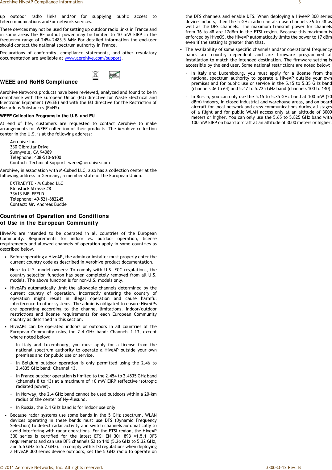 Aerohive HiveAP Compliance Information  3 © 2011 Aerohive Networks, Inc. All rights reserved.    330033-12 Rev. B up outdoor radio links and/or for supplying public access to telecommunications and/or network services. These devices may not be used for setting up outdoor radio links in France and in some areas the RF output power may be limited to 10 mW EIRP in the frequency range of 2454–2483.5 MHz For detailed information the end-user should contact the national spectrum authority in France. Declarations of conformity, compliance statements, and other regulatory documentation are available at www.aerohive.com/support. WEEE and RoHS Compliance  Aerohive Networks products have been reviewed, analyzed and found to be in compliance with the European Union (EU) directive for Waste Electrical and Electronic Equipment (WEEE) and with the EU directive for the Restriction of Hazardous Substances (RoHS). WEEE Collection Programs in the U.S. and EU At end of life, customers are requested to contact Aerohive to make arrangements for WEEE collection of their products. The Aerohive collection center in the U.S. is at the following address: Aerohive Inc.  330 Gibraltar Drive Sunnyvale, CA 94089 Telephone: 408-510-6100 Contact: Technical Support, weee@aerohive.com Aerohive, in association with M-Cubed LLC, also has a collection center at the following address in Germany, a member state of the European Union: EXTRABYTE - M Cubed LLC Klopstock Strasse #8 33613 BIELEFELD Telephone: 49-521-882245 Contact: Mr. Andreas Budde Countries of Operation and Conditions  of Use in the European Community HiveAPs are intended to be operated in all countries of the European Community. Requirements for indoor vs. outdoor operation, license requirements and allowed channels of operation apply in some countries as described below. •   Before operating a HiveAP, the admin or installer must properly enter the current country code as described in Aerohive product documentation. Note to U.S. model owners: To comply with U.S. FCC regulations, the country selection function has been completely removed from all U.S. models. The above function is for non-U.S. models only.  •   HiveAPs automatically limit the allowable channels determined by the current country of operation. Incorrectly entering the country of operation might result in illegal operation and cause harmful interference to other systems. The admin is obligated to ensure HiveAPs are operating according to the channel limitations, indoor/outdoor restrictions and license requirements for each European Community country as described in this section. •   HiveAPs can be operated indoors or outdoors in all countries of the European Community using the 2.4 GHz band: Channels 1-13, except where noted below: –   In Italy and Luxembourg, you must apply for a license from the national spectrum authority to operate a HiveAP outside your own premises and for public use or service. –   In Belgium outdoor operation is only permitted using the 2.46 to 2.4835 GHz band: Channel 13. –   In France outdoor operation is limited to the 2.454 to 2.4835 GHz band (channels 8 to 13) at a maximum of 10 mW EIRP (effective isotropic radiated power). –   In Norway, the 2.4 GHz band cannot be used outdoors within a 20-km radius of the center of Ny-Ålesund. –   In Russia, the 2.4 GHz band is for indoor use only. •   Because radar systems use some bands in the 5 GHz spectrum, WLAN devices operating in these bands must use DFS (Dynamic Frequency Selection) to detect radar activity and switch channels automatically to avoid interfering with radar operations. For the ETSI region, the HiveAP 300 series is certified for the latest ETSI EN 301 893 v1.5.1 DFS requirements and can use DFS channels 52 to 140 (5.26 GHz to 5.32 GHz, and 5.5 GHz to 5.7 GHz). To comply with ETSI regulations when deploying a HiveAP 300 series device outdoors, set the 5 GHz radio to operate on the DFS channels and enable DFS. When deploying a HiveAP 300 series device indoors, then the 5 GHz radio can also use channels 36 to 48 as well as the DFS channels. The maximum transmit power for channels from 36 to 48 are 17dBm in the ETSI region. Because this maximum is enforced by HiveOS, the HiveAP automatically limits the power to 17 dBm even if the setting is greater than that. •   The availability of some specific channels and/or operational frequency bands are country dependent and are firmware programmed at installation to match the intended destination. The firmware setting is accessible by the end user. Some national restrictions are noted below: –   In Italy and Luxembourg, you must apply for a license from the national spectrum authority to operate a HiveAP outside your own premises and for public use or service in the 5.15 to 5.35 GHz band (channels 36 to 64) and 5.47 to 5.725 GHz band (channels 100 to 140). –   In Russia, you can only use the 5.15 to 5.35 GHz band at 100 mW (20 dBm) indoors, in closed industrial and warehouse areas, and on board aircraft for local network and crew communications during all stages of a flight and for public WLAN access only at an altitude of 3000 meters or higher. You can only use the 5.65 to 5.825 GHz band with 100 mW EIRP on board aircraft at an altitude of 3000 meters or higher. 