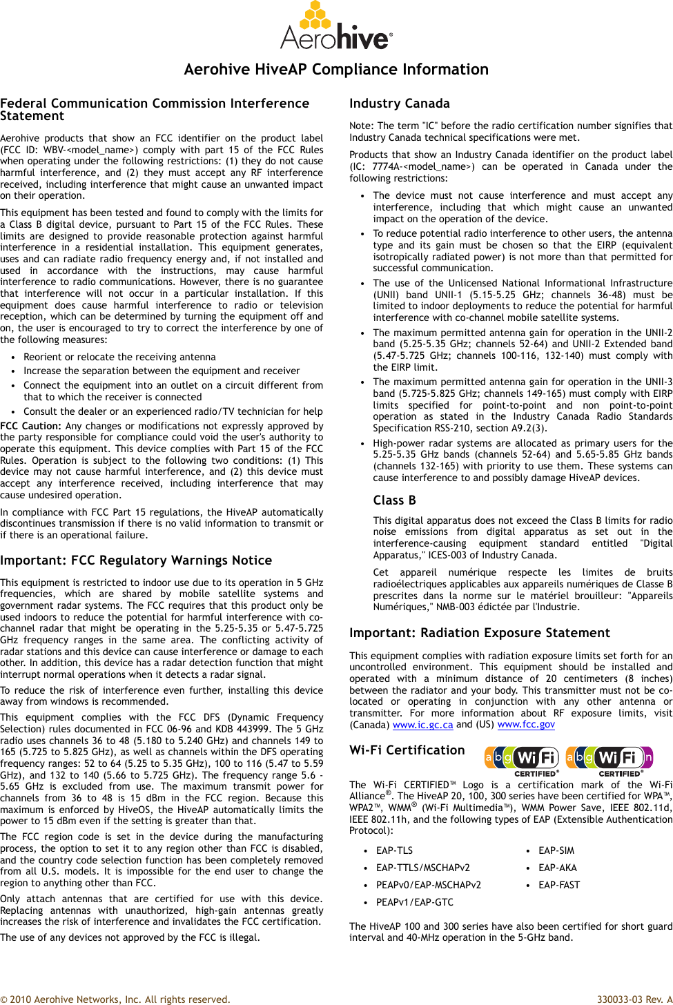 © 2010 Aerohive Networks, Inc. All rights reserved.  330033-03 Rev. AAerohive HiveAP Compliance InformationFederal Communication Commission Interference StatementAerohive products that show an FCC identifier on the product label(FCC ID: WBV-&lt;model_name&gt;) comply with part 15 of the FCC Ruleswhen operating under the following restrictions: (1) they do not causeharmful interference, and (2) they must accept any RF interferencereceived, including interference that might cause an unwanted impacton their operation.This equipment has been tested and found to comply with the limits fora Class B digital device, pursuant to Part 15 of the FCC Rules. Theselimits are designed to provide reasonable protection against harmfulinterference in a residential installation. This equipment generates,uses and can radiate radio frequency energy and, if not installed andused in accordance with the instructions, may cause harmfulinterference to radio communications. However, there is no guaranteethat interference will not occur in a particular installation. If thisequipment does cause harmful interference to radio or televisionreception, which can be determined by turning the equipment off andon, the user is encouraged to try to correct the interference by one ofthe following measures:• Reorient or relocate the receiving antenna• Increase the separation between the equipment and receiver• Connect the equipment into an outlet on a circuit different fromthat to which the receiver is connected• Consult the dealer or an experienced radio/TV technician for helpFCC Caution: Any changes or modifications not expressly approved bythe party responsible for compliance could void the user&apos;s authority tooperate this equipment. This device complies with Part 15 of the FCCRules. Operation is subject to the following two conditions: (1) Thisdevice may not cause harmful interference, and (2) this device mustaccept any interference received, including interference that maycause undesired operation.In compliance with FCC Part 15 regulations, the HiveAP automaticallydiscontinues transmission if there is no valid information to transmit orif there is an operational failure.Important: FCC Regulatory Warnings NoticeThis equipment is restricted to indoor use due to its operation in 5 GHzfrequencies, which are shared by mobile satellite systems andgovernment radar systems. The FCC requires that this product only beused indoors to reduce the potential for harmful interference with co-channel radar that might be operating in the 5.25-5.35 or 5.47-5.725GHz frequency ranges in the same area. The conflicting activity ofradar stations and this device can cause interference or damage to eachother. In addition, this device has a radar detection function that mightinterrupt normal operations when it detects a radar signal.To reduce the risk of interference even further, installing this deviceaway from windows is recommended.This equipment complies with the FCC DFS (Dynamic FrequencySelection) rules documented in FCC 06-96 and KDB 443999. The 5 GHzradio uses channels 36 to 48 (5.180 to 5.240 GHz) and channels 149 to165 (5.725 to 5.825 GHz), as well as channels within the DFS operatingfrequency ranges: 52 to 64 (5.25 to 5.35 GHz), 100 to 116 (5.47 to 5.59GHz), and 132 to 140 (5.66 to 5.725 GHz). The frequency range 5.6 -5.65 GHz is excluded from use. The maximum transmit power forchannels from 36 to 48 is 15 dBm in the FCC region. Because thismaximum is enforced by HiveOS, the HiveAP automatically limits thepower to 15 dBm even if the setting is greater than that.The FCC region code is set in the device during the manufacturingprocess, the option to set it to any region other than FCC is disabled,and the country code selection function has been completely removedfrom all U.S. models. It is impossible for the end user to change theregion to anything other than FCC.Only attach antennas that are certified for use with this device.Replacing antennas with unauthorized, high-gain antennas greatlyincreases the risk of interference and invalidates the FCC certification.The use of any devices not approved by the FCC is illegal.Industry CanadaNote: The term &quot;IC&quot; before the radio certification number signifies thatIndustry Canada technical specifications were met.Products that show an Industry Canada identifier on the product label(IC: 7774A-&lt;model_name&gt;) can be operated in Canada under thefollowing restrictions:• The device must not cause interference and must accept anyinterference, including that which might cause an unwantedimpact on the operation of the device.• To reduce potential radio interference to other users, the antennatype and its gain must be chosen so that the EIRP (equivalentisotropically radiated power) is not more than that permitted forsuccessful communication.• The use of the Unlicensed National Informational Infrastructure(UNII) band UNII-1 (5.15-5.25 GHz; channels 36-48) must belimited to indoor deployments to reduce the potential for harmfulinterference with co-channel mobile satellite systems.• The maximum permitted antenna gain for operation in the UNII-2band (5.25-5.35 GHz; channels 52-64) and UNII-2 Extended band(5.47-5.725 GHz; channels 100-116, 132-140) must comply withthe EIRP limit.• The maximum permitted antenna gain for operation in the UNII-3band (5.725-5.825 GHz; channels 149-165) must comply with EIRPlimits specified for point-to-point and non point-to-pointoperation as stated in the Industry Canada Radio StandardsSpecification RSS-210, section A9.2(3).• High-power radar systems are allocated as primary users for the5.25-5.35 GHz bands (channels 52-64) and 5.65-5.85 GHz bands(channels 132-165) with priority to use them. These systems cancause interference to and possibly damage HiveAP devices.Class BThis digital apparatus does not exceed the Class B limits for radionoise emissions from digital apparatus as set out in theinterference-causing equipment standard entitled &quot;DigitalApparatus,&quot; ICES-003 of Industry Canada.Cet appareil numérique respecte les limites de bruitsradioélectriques applicables aux appareils numériques de Classe Bprescrites dans la norme sur le matériel brouilleur: &quot;AppareilsNumériques,&quot; NMB-003 édictée par l&apos;Industrie.Important: Radiation Exposure StatementThis equipment complies with radiation exposure limits set forth for anuncontrolled environment. This equipment should be installed andoperated with a minimum distance of 20 centimeters (8 inches)between the radiator and your body. This transmitter must not be co-located or operating in conjunction with any other antenna ortransmitter. For more information about RF exposure limits, visit(Canada) www.ic.gc.ca and (US) www.fcc.govWi-Fi CertificationThe Wi-Fi CERTIFIED™ Logo is a certification mark of the Wi-FiAlliance®. The HiveAP 20, 100, 300 series have been certified for WPA™,WPA2™, WMM® (Wi-Fi Multimedia™), WMM Power Save, IEEE 802.11d,IEEE 802.11h, and the following types of EAP (Extensible AuthenticationProtocol):The HiveAP 100 and 300 series have also been certified for short guardinterval and 40-MHz operation in the 5-GHz band.•EAP-TLS •EAP-SIM•EAP-TTLS/MSCHAPv2 •EAP-AKA• PEAPv0/EAP-MSCHAPv2 • EAP-FAST• PEAPv1/EAP-GTC