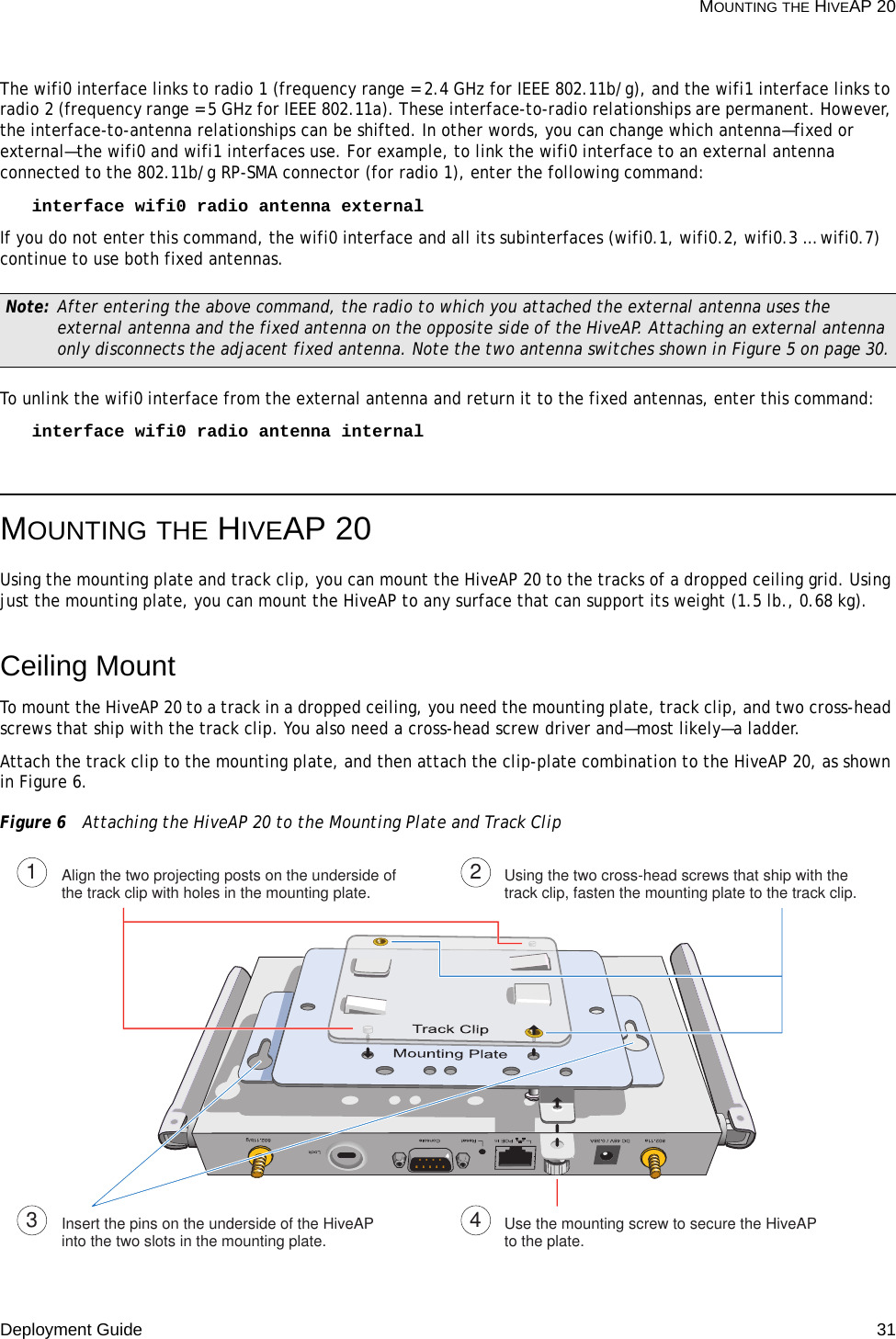 Deployment Guide 31 MOUNTING THE HIVEAP 20The wifi0 interface links to radio 1 (frequency range = 2.4 GHz for IEEE 802.11b/g), and the wifi1 interface links to radio 2 (frequency range = 5 GHz for IEEE 802.11a). These interface-to-radio relationships are permanent. However, the interface-to-antenna relationships can be shifted. In other words, you can change which antenna—fixed or external—the wifi0 and wifi1 interfaces use. For example, to link the wifi0 interface to an external antenna connected to the 802.11b/g RP-SMA connector (for radio 1), enter the following command:interface wifi0 radio antenna external If you do not enter this command, the wifi0 interface and all its subinterfaces (wifi0.1, wifi0.2, wifi0.3 … wifi0.7) continue to use both fixed antennas.To unlink the wifi0 interface from the external antenna and return it to the fixed antennas, enter this command:interface wifi0 radio antenna internalMOUNTING THE HIVEAP 20Using the mounting plate and track clip, you can mount the HiveAP 20 to the tracks of a dropped ceiling grid. Using just the mounting plate, you can mount the HiveAP to any surface that can support its weight (1.5 lb., 0.68 kg).Ceiling MountTo mount the HiveAP 20 to a track in a dropped ceiling, you need the mounting plate, track clip, and two cross-head screws that ship with the track clip. You also need a cross-head screw driver and—most likely—a ladder.Attach the track clip to the mounting plate, and then attach the clip-plate combination to the HiveAP 20, as shown in Figure 6.Figure 6  Attaching the HiveAP 20 to the Mounting Plate and Track ClipNote: After entering the above command, the radio to which you attached the external antenna uses the external antenna and the fixed antenna on the opposite side of the HiveAP. Attaching an external antenna only disconnects the adjacent fixed antenna. Note the two antenna switches shown in Figure 5 on page 30.Align the two projecting posts on the underside of the track clip with holes in the mounting plate. Using the two cross-head screws that ship with the track clip, fasten the mounting plate to the track clip.Insert the pins on the underside of the HiveAP into the two slots in the mounting plate. Use the mounting screw to secure the HiveAP to the plate.1234