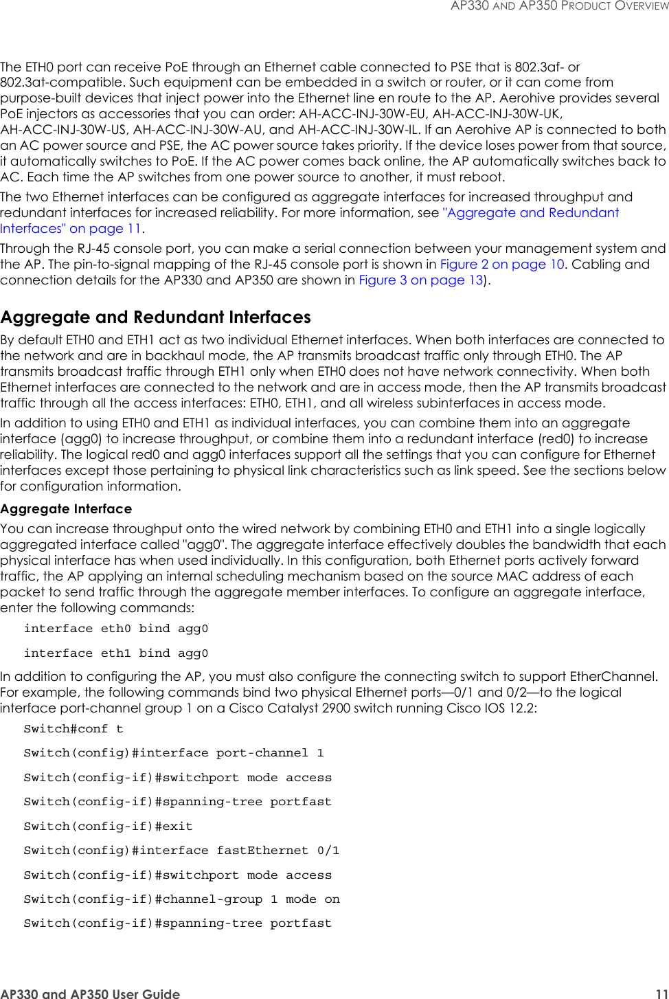 AP330 and AP350 User Guide 11AP330 AND AP350 PRODUCT OVERVIEWThe ETH0 port can receive PoE through an Ethernet cable connected to PSE that is 802.3af- or 802.3at-compatible. Such equipment can be embedded in a switch or router, or it can come from purpose-built devices that inject power into the Ethernet line en route to the AP. Aerohive provides several PoE injectors as accessories that you can order: AH-ACC-INJ-30W-EU, AH-ACC-INJ-30W-UK, AH-ACC-INJ-30W-US, AH-ACC-INJ-30W-AU, and AH-ACC-INJ-30W-IL. If an Aerohive AP is connected to both an AC power source and PSE, the AC power source takes priority. If the device loses power from that source, it automatically switches to PoE. If the AC power comes back online, the AP automatically switches back to AC. Each time the AP switches from one power source to another, it must reboot.The two Ethernet interfaces can be configured as aggregate interfaces for increased throughput and redundant interfaces for increased reliability. For more information, see &quot;Aggregate and Redundant Interfaces&quot; on page 11.Through the RJ-45 console port, you can make a serial connection between your management system and the AP. The pin-to-signal mapping of the RJ-45 console port is shown in Figure 2 on page 10. Cabling and connection details for the AP330 and AP350 are shown in Figure 3 on page 13).Aggregate and Redundant InterfacesBy default ETH0 and ETH1 act as two individual Ethernet interfaces. When both interfaces are connected to the network and are in backhaul mode, the AP transmits broadcast traffic only through ETH0. The AP transmits broadcast traffic through ETH1 only when ETH0 does not have network connectivity. When both Ethernet interfaces are connected to the network and are in access mode, then the AP transmits broadcast traffic through all the access interfaces: ETH0, ETH1, and all wireless subinterfaces in access mode.In addition to using ETH0 and ETH1 as individual interfaces, you can combine them into an aggregate interface (agg0) to increase throughput, or combine them into a redundant interface (red0) to increase reliability. The logical red0 and agg0 interfaces support all the settings that you can configure for Ethernet interfaces except those pertaining to physical link characteristics such as link speed. See the sections below for configuration information.Aggregate InterfaceYou can increase throughput onto the wired network by combining ETH0 and ETH1 into a single logically aggregated interface called &quot;agg0&quot;. The aggregate interface effectively doubles the bandwidth that each physical interface has when used individually. In this configuration, both Ethernet ports actively forward traffic, the AP applying an internal scheduling mechanism based on the source MAC address of each packet to send traffic through the aggregate member interfaces. To configure an aggregate interface, enter the following commands:interface eth0 bind agg0interface eth1 bind agg0In addition to configuring the AP, you must also configure the connecting switch to support EtherChannel. For example, the following commands bind two physical Ethernet ports—0/1 and 0/2—to the logical interface port-channel group 1 on a Cisco Catalyst 2900 switch running Cisco IOS 12.2:Switch#conf tSwitch(config)#interface port-channel 1Switch(config-if)#switchport mode accessSwitch(config-if)#spanning-tree portfastSwitch(config-if)#exitSwitch(config)#interface fastEthernet 0/1Switch(config-if)#switchport mode accessSwitch(config-if)#channel-group 1 mode onSwitch(config-if)#spanning-tree portfast