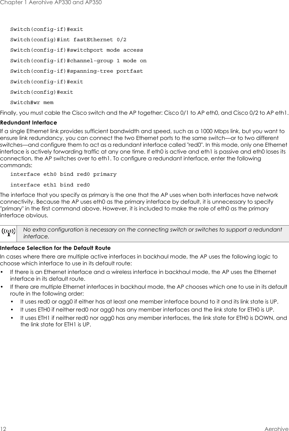 Chapter 1 Aerohive AP330 and AP35012 AerohiveSwitch(config-if)#exitSwitch(config)#int fastEthernet 0/2Switch(config-if)#switchport mode accessSwitch(config-if)#channel-group 1 mode onSwitch(config-if)#spanning-tree portfastSwitch(config-if)#exitSwitch(config)#exitSwitch#wr memFinally, you must cable the Cisco switch and the AP together: Cisco 0/1 to AP eth0, and Cisco 0/2 to AP eth1.Redundant InterfaceIf a single Ethernet link provides sufficient bandwidth and speed, such as a 1000 Mbps link, but you want to ensure link redundancy, you can connect the two Ethernet ports to the same switch—or to two different switches—and configure them to act as a redundant interface called &quot;red0&quot;. In this mode, only one Ethernet interface is actively forwarding traffic at any one time. If eth0 is active and eth1 is passive and eth0 loses its connection, the AP switches over to eth1. To configure a redundant interface, enter the following commands:interface eth0 bind red0 primaryinterface eth1 bind red0The interface that you specify as primary is the one that the AP uses when both interfaces have network connectivity. Because the AP uses eth0 as the primary interface by default, it is unnecessary to specify &quot;primary&quot; in the first command above. However, it is included to make the role of eth0 as the primary interface obvious. Interface Selection for the Default RouteIn cases where there are multiple active interfaces in backhaul mode, the AP uses the following logic to choose which interface to use in its default route: • If there is an Ethernet interface and a wireless interface in backhaul mode, the AP uses the Ethernet interface in its default route.• If there are multiple Ethernet interfaces in backhaul mode, the AP chooses which one to use in its default route in the following order:• It uses red0 or agg0 if either has at least one member interface bound to it and its link state is UP.• It uses ETH0 if neither red0 nor agg0 has any member interfaces and the link state for ETH0 is UP.• It uses ETH1 if neither red0 nor agg0 has any member interfaces, the link state for ETH0 is DOWN, and the link state for ETH1 is UP.No extra configuration is necessary on the connecting switch or switches to support a redundant interface.