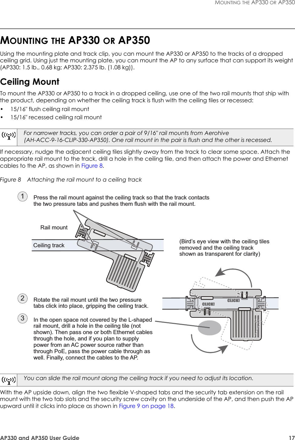AP330 and AP350 User Guide 17MOUNTING THE AP330 OR AP350MOUNTING THE AP330 OR AP350Using the mounting plate and track clip, you can mount the AP330 or AP350 to the tracks of a dropped ceiling grid. Using just the mounting plate, you can mount the AP to any surface that can support its weight (AP330: 1.5 lb., 0.68 kg; AP330: 2.375 lb. (1.08 kg)).Ceiling MountTo mount the AP330 or AP350 to a track in a dropped ceiling, use one of the two rail mounts that ship with the product, depending on whether the ceiling track is flush with the ceiling tiles or recessed:• 15/16&quot; flush ceiling rail mount• 15/16&quot; recessed ceiling rail mountIf necessary, nudge the adjacent ceiling tiles slightly away from the track to clear some space. Attach the appropriate rail mount to the track, drill a hole in the ceiling tile, and then attach the power and Ethernet cables to the AP, as shown in Figure 8.Figure 8  Attaching the rail mount to a ceiling trackWith the AP upside down, align the two flexible V-shaped tabs and the security tab extension on the rail mount with the two tab slots and the security screw cavity on the underside of the AP, and then push the AP upward until it clicks into place as shown in Figure 9 on page 18.For narrower tracks, you can order a pair of 9/16&quot; rail mounts from Aerohive (AH-ACC-9-16-CLIP-330-AP350). One rail mount in the pair is flush and the other is recessed.You can slide the rail mount along the ceiling track if you need to adjust its location.Press the rail mount against the ceiling track so that the track contacts the two pressure tabs and pushes them flush with the rail mount.(Bird’s eye view with the ceiling tiles removed and the ceiling track shown as transparent for clarity)Rotate the rail mount until the two pressure tabs click into place, gripping the ceiling track.2In the open space not covered by the L-shaped rail mount, drill a hole in the ceiling tile (not shown). Then pass one or both Ethernet cables through the hole, and if you plan to supply power from an AC power source rather than through PoE, pass the power cable through as well. Finally, connect the cables to the AP.31Rail mountCeiling trackCLICK!CLICK!